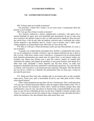 O LIVRO DOS ESPÍRITOS                318


              VII – CONHECIMENTO DO FUTURO




     868. O futuro pode ser revelado ao homem?
     – Em princípio, o futuro lhe é oculto e só em casos raros e excepcionais Deus lhe
permite a sua revelação.
     869. Com que fim o futuro é oculto ao homem?
     – Se o homem conhecesse o futuro, negligenciaria o presente e não agiria com a
mesma liberdade de agora, pois seria dominado pelo pensamento de que se uma coisa
deve acontecer não adianta ocupar-se dela, ou então procuraria impedi-la. Deus não quis
que assim fosse, a fim de que cada um pudesse concorrer para a realização das coisas,
mesmo daqueles a que desejaria opor-se. Assim é que tu mesmo, sem o saber, quase
sempre preparas os acontecimentos que sobrevirão no curso da tua vida.
     870. Mas se é útil que o futuro permaneça oculto, por que Deus permite, às vezes, a
sua revelação?
     – É quando esse conhecimento antecipado deve facilitar o cumprimento das coisas,
em vez de embaraçá-lo, levando o homem a agir de maneira diferente do que o faria se
não o tivesse. Além disso, muitas vezes é uma prova. A perspectiva de um acontecimento
pode despertar pensamentos que sejam mais ou menos bons: se um homem souber, por
exemplo, que obterá uma fortuna com a qual não contava, poderá ser tomado pelo
sentimento de cupidez, pela alegria de aumentar os seus gozos terrenos, pelo desejo de a
obter mais cedo, desejando a morte daqueles que lha deve deixar, ou então essa
perspectiva despertará nele bons sentimentos e pensamentos generosos. Se a previsão não
se realizar, será outra prova: a da maneira por que suportará a decepção. Mas não deixará
por isso de ter o mérito ou o demérito dos pensamentos bons ou maus que a crença na
previsão lhe provocou.

    871. Desde que Deus tudo sabe, também sabe se um homem deve ou não sucumbir
numa prova. Nesse caso, qual a necessidade da prova, que nada pode revelar a Deus
sobre aquele homem?
    – Tanto valeria perguntar por que Deus não fez o homem per- feito e realizado (item
119), por que o homem passa pela infância, antes de chegar à idade madura (item 379). A
prova não tem por fim esclarecer a Deus sobre o mérito do homem, porque Deus sabe
perfeitamente o que ele vale, mas deixar ao homem toda a responsabilidade da sua ação,
uma vez que ele tem a liberdade de fazer ou não fazer. Podendo o homem escolher entre
o bem e o mal, a prova tem por fim colocá-la ante a tentação do mal, deixando-lhe todo o
mérito da resistência. Ora, não obstante Deus saiba muito bem, com
 