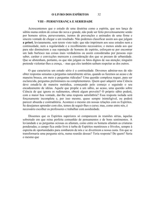 O LIVRO DOS ESPÍRITOS                32

            VIII – PERSEVERANÇA E SERIEDADE

     Acrescentemos que o estudo de uma doutrina como a espírita, que nos lança de
súbito numa ordem de coisas tão nova e grande, não pode ser feito proveitosamente senão
por homens sérios, perseverantes, isentos de prevenções e animados de uma firme e
sincera vontade de chegar a um resultado. Não podemos classificar assim aos que julgam
a priori, levianamente, sem terem visto tudo: que não imprimem aos seus estudos nem a
continuidade, nem a regularidade e a recolhimento necessários; e menos ainda aos que
para não diminuírem a sua reputação de homens de espírito, esforçam-se por encontrar
um lado burlesco nas coisas mais verdadeiras ou assim consideradas por pessoas cujo
saber, caráter e convicções merecem a consideração dos que se prezam de urbanidade.
Que se abstenham, portanto, os que não julgam os fatos dignos de sua atenção; ninguém
pretende violentar-lhes a crença, – mas que eles também saibam respeitar as dos outros.

     O que caracteriza um estudo sério é a continuidade. Devemos admirar-nos de não
obter respostas sensatas a perguntas naturalmente sérias, quando as fazemos ao acaso e de
maneira brusca, em meio a perguntas ridículas? Uma questão complexa requer, para ser
esclarecida, perguntas preliminares ou complementares. Quem quer adquirir uma Ciência
deve estudá-la de maneira metódica, começando pelo começo e seguindo o seu
encadeamento de idéias. Aquele que propõe a um sábio, ao acaso, uma questão sobre
Ciência de que ignora os rudimentos, obterá algum proveito? O próprio sábio poderá,
com a maior boa vontade, dar-lhe uma resposta satisfat6ria? Essa resposta isolada será
forçosamente incompleta e, por isso mesmo, quase sempre ininteligível, ou poderá
parecer absurda e contraditória. Acontece o mesmo em nossas relações com os Espíritos.
Se desejamos aprender com eles, temos de seguir-lhes o curso; mas, como entre nós, é
necessário escolher os professores e trabalhar com assiduidade.

     Dissemos que os Espíritos superiores só comparecem às reuniões sérias, àquelas
sobretudo em que reina perfeita comunhão de pensamentos e de bons sentimentos. A
leviandade e as perguntas ociosas os afastam, como entre os homens afastam as criaturas
ponderadas; a campo fica então livre à turba de Espíritos mentirosos e frívolos, sempre à
espreita de oportunidades para zombarem de nós e se divertirem a nossa custa. Em que se
transformaria uma pergunta séria, numa reunião dessas? Teria resposta? De quem? Seria
o mesmo que
 