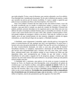 O LIVRO DOS ESPÍRITOS                    320




que tenha atingido. É nisso, como já dissemos, que consiste sobretudo o seu livre arbítrio.
Essa liberdade não é anulada pela encarnação. Se ele cede à influência da matéria, é então
que sucumbe nas provas por ele mesmo escolhidas. E é para o ajudar a superá-las que
pode invocar a assistência de Deus e dos bons Espíritos. (Ver item 337).
     Sem o livre arbítrio o homem não tem culpa no mal, nem mérito no bem; e isso é de
tal modo reconhecido que no mundo se proporciona sempre a censura ou o elogio à
intenção, o que quer dizer à vontade; ora, quem diz vontade, diz liberdade. O homem não
poderia, portanto, procurar desculpas no seu organismo para as suas faltas sem com isso
abdicar da razão e da própria condição humana, para se assemelhar aos animais. Se assim
é para o mal, assim mesmo devia ser para o bem. Mas, quando o homem pratica o bem,
tem grande cuidado em consignar o mérito a seu favor e não trata de o atribuir aos seus
órgãos, prova de que instintivamente ele não renuncia, malgrado a opinião de alguns
sistemáticos, ao mais belo privilégio da sua espécie: a liberdade de pensar.

     A fatalidade, como vulgarmente é entendida, supõe a decisão prévia e irrevogável de
todos os acontecimentos da vida, qualquer que seja a sua importância. Se assim fosse, o
homem seria uma má-quina destituída de vontade. Para que lhe serviria a inteligência, se
ele fosse invariavelmente dominado, em todos os seus atos, pelo poder do destino?
Semelhante doutrina, se verdadeira, representaria a destruição de toda liberdade moral;
não haveria mais responsabilidade para o homem, nem mal, nem crime, nem virtude.
Deus, soberana-mente justo, não poderia castigar as suas criaturas por faltas que não
dependiam delas, nem recompensá-las por virtudes de que não teriam o mérito.
Semelhante lei seria ainda a negação da lei do progresso, porque o homem que tudo
esperasse da sorte nada tentaria fazer para melhorar a sua posição, desde que não poderia
torná-la melhor nem pior.
     A fatalidade não é, entretanto, uma palavra vã; ela existe no tocante à posição do
homem na Terra e às funções que nela desempenha, como conseqüência do gênero de
existência que o seu Espírito escolheu, como prova, expiação ou missão. Sofre ele, de
maneira fatal, todas as vicissitudes dessa existência e todas as tendências boas ou más
que lhes são inerentes. Mas a isso se reduz a fatalidade, porque depende da sua vontade
ceder ou não a essas tendências. Os detalhes dos acontecimentos estão na dependência
das circunstâncias que ele mesmo provoque, com os seu atos, e sobre os quais podem
influir os Espíritos, através dos pensamentos que lhe sugerem. (Ver item 459).
 