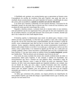 321                      ALLAN KARDEC




     A fatalidade está, portanto, nos acontecimentos que se apresentam ao homem como
Conseqüência da escolha de existência feita pelo Espírito; mas pode não estar no
resultado desses acontecimentos, pois pode depender do homem a modificação do curso
das coisas, pela sua prudência; e jamais se encontra aos atos da vida moral.
     E na morte que o homem é submetido, de uma maneira absoluta, à inexorável lei da
fatalidade, porque ele não pode fugir ao decreto que fixa o termo de sua existência, nem
ao gênero de morte que deve interromper-lhe o curso.
     Segundo a doutrina comum, o aromem tiraria de si mesmo todos os seus instintos;
estes procederiam seja da sua organização física, pela qual ele não seria responsável, seja
da sua própria natureza, na qual pode procurar uma escusa para si mesmo, dizendo que
não é sua a culpa de ter sido criado daquela forma.

     O doutrina espírita é evidentemente mais moral: ela admite para o homem o livre
arbítrio em toda a sua plenitude; e ao lhe dizer que, se pratica o mal, cede a uma sugestão
má que lhe vem de fora, deixa-lhe toda a responsabilidade, pois lhe reconhece o poder de
resistir, coisa evidentemente mais fácil do que se tivesse de lutar contra a sua própria
natureza. Assim, segundo a doutrina espírita, não existem arrastamentos irresistíveis: o
homem pode sempre fechar os ouvidos à voz oculta que o solicita para o mal no seu foro
íntimo, como o pode fechar à voz material de alguém que lhe fale; ele o pode pela sua
vontade, pedindo a Deus a força necessária e reclamando para esse fim a assistência dos
bons Espíritos. E isso que Jesus ensina na sublime forma da oração dominical, quando
nos 'manda dizer: “Não nos deixeis cair em tentação, mas livrai-nos do mal”.
     Essa teoria da causa excitante dos nossos atos ressalta evidente-mente de todos os
ensinamentos dados pelos Espíritos. E não somente é sublime de moralidade, mas
acrescentaremos que eleva o homem aos seus pr6prios olhos, mostrando-o capaz de
sacudir um jugo obsessor, como é capaz de fechar sua porta aos importuno. Dessa
maneira, ele não é mais uma máquina agindo por impulsão estranha a sua vontade, mas
um ser dotado de razão, que ouve, julga e escolhe livremente entre dois conselhos.
Acrescentemos que, malgrado isso, o homem não fica privado de iniciativa, não age
menos pelo seu próprio impulso, pois em definitivo ele não passa de um Espírito
encarnado que conserva, sob o invó1ucro corpóreo, as qualidades e os defeitos que tinha
como Espírito.
     As faltas que cometemos têm, portanto, sua origem primeira nas imperfeições do
nosso pr6prio Espírito, que ainda não atingiu a superioridade moral a que se destina, mas
nem por isso tem menos livre
 