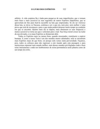 O LIVRO DOS ESPÍRITOS                   322



arbítrio. A vida corpórea lhe é dada para purgar-se de suas imperfeições, que o tornam
mais fraco e mais acessível às suas sugestões de outros Espíritos imperfeitos, que se
aproveitam do fato para fazê-la sucumbir na luta que empreendeu. Se ele sai vitorioso
dessa luta, se eleva; se fracassa, continua a ser o que era, nem pior, nem melhor: é uma
prova que terá de recomeçar e para o que ainda poderá demorar muito tempo na condição
em que se encontra. Quanto mais ele se depura, mais diminuem as suas fraquezas e
menos acessível se torna aos que o solicitam para o mal. Sua força moral cresce na razão
da sua elevação, e os maus Espíritos se distanciam dele.
     Todos os Espíritos mais ou menos bons, quando encarnados, constituem a espécie
humana. E como a nossa Terra é um dos mundos menos adiantados, nela se encontram
mais Espíritos maus do que bons; eis porque nela vemos tanta perversidade. Façamos,
pois, todos os esforços para não regressar a este mundo após esta passagem e para
merecermos repousar num mundo melhor, num desses mundos privilegiados onde o bem
reina inteiramente e onde nos lembraremos de nossa permanência neste planeta como de
um tempo de exílio.
 