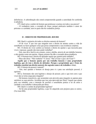 325                     ALLAN KARDEC




deferências. A subordinação não estará comprometida quando a autoridade for conferida
à sabedoria.
     879. Qual seria o caráter do homem que praticasse a justiça em toda a sua pureza?
     – O verdadeiro justo, a exemplo de Jesus; porque praticaria também o amor do
próximo e a caridade, sem os quais não há verdadeira justiça.



          II – DIREITO DE PROPRIEDADE. ROUBO

     880. Qual é o primeiro de todos os direitos naturais do homem?
     – O de viver. É por isso que ninguém tem o direito de atentar contra a vida do
semelhante ou fazer qualquer coisa que possa comprometer a sua existência corpórea.
     881. O direito de viver confere ao homem o direito de ajuntar o que necessita para
viver e repousar, quando não mais puder trabalhar?
     – Sim, mas deve fazê-lo em comum, como a abelha, através de um trabalho honesto,
e não ajuntar como um egoísta. Alguns animais lhe dão o exemplo dessa prudência.
     882. O homem tem o direito de defender aquilo que ajuntou pelo trabalho?
     – Deus não disse: “Não roubarás”? E Jesus: “Dai a César o que é de César”?
     Aquilo que o homem ajunta por um trabalho honesto é uma propriedade
legítima, que ele tem o direito de defender. Porque a propriedade que é fruto do
trabalho constitui um direito natural, tão sagrado como o de trabalho e viver.
     883. O desejo de possuir é natural?
     – Sim, mas quando o homem só deseja para si e para sua satisfação pessoal, é
egoísmo.
     883-a. Entretanto não será legítimo o desejo de possuir, pois o que tem com o que
viver não se torna carga para ninguém?
     – Há homens insaciáveis, que acumulam sem proveito para ninguém ou apenas para
satisfazer as suas paixões. Acreditas que isso seja aprovado por Deus? Aquele que ajunta
pelo seu trabalho, com a intenção de auxiliar o semelhante pratica a lei de amor e
caridade e seu trabalho é abençoado por Deus.
     884. Qual é o caráter da propriedade legítima?
     – Só há uma propriedade legítima, a que foi adquirida sem prejuízo para os outros.
(Ver item 808).
 