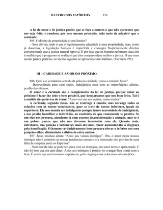 O LIVRO DOS ESPÍRITOS                   326



    A lei de amor e de justiça proíbe que se faça a outrem o que não queremos que
nos seja feito, e condena, por esse mesmo princípio, toda meio de adquirir que o
contrarie.
    885. O direito de propriedade é sem limites?
    – Sem dúvida, tudo o que é legitimamente adquirido é uma propriedade, mas, como
já dissemos, a legislação humana é imperfeita e consagra freqüentemente direitos
convencionais que a justiça natural reprova. É por isso que os homens reformam suas leis
à medida que o progresso se realiza e que eles compreendem melhor a justiça. O que num
século parece perfeito, no século seguinte se apresenta como bárbaro. (Ver item 795).



         III – CARIDADE E AMOR DO PRÓXIMO

     886. Qual é o verdadeiro sentido da palavra caridade, como a entende Jesus?
     – Benevolência para com todos, indulgência para com as imperfeições alheias,
perdão das ofensas.
     O amor e a caridade são o complemento da lei de justiça, porque amar ao
próximo é fazer-lhe todo o bem possível, que desejaríamos que nos fosse feito. Tal é
o sentido das palavras de Jesus: “Amai-vos uns aos outros, como irmãos”.
     A caridade, segundo Jesus, não se restringe à esmola, mas abrange todas as
relações com os nossos semelhantes, quer se trate de nossos inferiores, iguais ou
superiores. Ela nos manda ser indulgentes porque temos necessidade de indulgência,
e nos proíbe humilhar o infortúnio, ao contrário do que comumente se pratica. Se
um rico nos procura, atendemo-la com excesso de.consideração e atenção, mas se é
um pobre, parece que não nos devemos incomodar com ele. Quanto mais,
entretanto, sua posição é lastimável, mais devemos temer aumentar-lhe a desgraça
pela humilhação. O homem verdadeiramente bom procura elevar o inferior aos seus
próprios olhos, diminuindo a distância entre ambos.
     887. Jesus ensinou ainda: “Amai aos vossos inimigos”. Ora, o amor pelos nossos
inimigos não é contrário às nossas tendências naturais, e a inimizade não provém de uma
falta de simpatia entre os Espíritos?
     – Sem dúvida não se pode ter, para com os inimigos, um amor terno e apaixonado. E
não foi isso que ele quis dizer. Amar aos inimigos é perdoá-los e pagar-lhes o mal com o
bem. É assim que nos tornamos superiores; pela vingança nos colocamos abaixo deles.
 