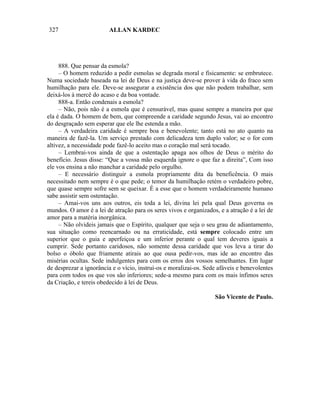 327                      ALLAN KARDEC




     888. Que pensar da esmola?
     – O homem reduzido a pedir esmolas se degrada moral e fisicamente: se embrutece.
Numa sociedade baseada na lei de Deus e na justiça deve-se prover à vida do fraco sem
humilhação para ele. Deve-se assegurar a existência dos que não podem trabalhar, sem
deixá-los à mercê do acaso e da boa vontade.
     888-a. Então condenais a esmola?
     – Não, pois não é a esmola que é censurável, mas quase sempre a maneira por que
ela é dada. O homem de bem, que compreende a caridade segundo Jesus, vai ao encontro
do desgraçado sem esperar que ele lhe estenda a mão.
     – A verdadeira caridade é sempre boa e benevolente; tanto está no ato quanto na
maneira de fazê-la. Um serviço prestado com delicadeza tem duplo valor; se o for com
altivez, a necessidade pode fazê-lo aceito mas o coração mal será tocado.
     – Lembrai-vos ainda de que a ostentação apaga aos olhos de Deus o mérito do
benefício. Jesus disse: “Que a vossa mão esquerda ignore o que faz a direita”, Com isso
ele vos ensina a não manchar a caridade pelo orgulho.
     – E necessário distinguir a esmola propriamente dita da beneficência. O mais
necessitado nem sempre é o que pede; o temor da humilhação retém o verdadeiro pobre,
que quase sempre sofre sem se queixar. É a esse que o homem verdadeiramente humano
sabe assistir sem ostentação.
     – Amai-vos uns aos outros, eis toda a lei, divina lei pela qual Deus governa os
mundos. O amor é a lei de atração para os seres vivos e organizados, e a atração é a lei de
amor para a matéria inorgânica.
     – Não olvideis jamais que o Espírito, qualquer que seja o seu grau de adiantamento,
sua situação como reencarnado ou na erraticidade, está sempre colocado entre um
superior que o guia e aperfeiçoa e um inferior perante o qual tem deveres iguais a
cumprir. Sede portanto caridosos, não somente dessa caridade que vos leva a tirar do
bolso o óbolo que friamente atirais ao que ousa pedir-vos, mas ide ao encontro das
misérias ocultas. Sede indulgentes para com os erros dos vossos semelhantes. Em lugar
de desprezar a ignorância e o vício, instruí-os e moralizai-os. Sede afáveis e benevolentes
para com todos os que vos são inferiores; sede-a mesmo para com os mais ínfimos seres
da Criação, e tereis obedecido à lei de Deus.

                                                                   São Vicente de Paulo.
 