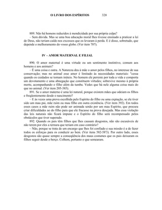 O LIVRO DOS ESPÍRITOS                    328




    889. Não há homens reduzidos à mendicidade por sua própria culpa?
    – Sem dúvida. Mas se uma boa educação moral lhes tivesse ensinado a praticar a lei
de Deus, não teriam caído nos excessos que os levaram à perda. E é disso, sobretudo, que
depende o melhoramento do vosso globo. (Ver item 707).


              IV – AMOR MATERNAL E FILIAL

     890. O amor maternal é uma virtude ou um sentimento instintivo, comum aos
homens e aos animais?
     – É uma coisa e outra. A Natureza deu à mãe o amor pelos filhos, no interesse de sua
conservação; mas no animal esse amor é limitado às necessidades materiais: "cessa
quando os cuidados se tornam inúteis. No homem ele persiste por toda a vida e comporta
um devotamento e uma abnegação que constituem virtudes; sobrevive mesmo à própria
morte, acompanhando o filho além da tumba. Vedes que há nele alguma coisa mais do
que no animal. (Ver item 205-385).
     891. Se o amor materno é uma lei natural, porque existem mães que odeiam os filhos
e freqüentemente desde o nascimento?
     – E às vezes uma prova escolhida pelo Espírito do filho ou uma expiação, se ele tiver
sido um mau pai, mãe ruim ou mau filho em outra existência. (Ver item 392). Em todos
esses casos a mãe ruim não pode ser animada senão por um mau Espírito, que procura
criar dificuldades ao do filho para que ele fracasse na prova desejada. Mas essa violação
das leis naturais não ficará impune e o Espírito do filho será recompensado pelos
obstáculos que tiver superado.
     892. Quando os pais têm filhos que lhes causam desgostos, não são escusáveis de
não terem por eles a ternura que teriam em caso contrário?
     – Não, porque se trata de um encargo que lhes foi confiado e sua missão é a de fazer
todos os esforças para os conduzir ao bem. (Ver itens 582-58'3). Por outro lado, esses
desgostos são quase sempre a conseqüência dos maus costumes que os pais deixaram os
filhos seguir desde o berço. Colhem, portanto o que semearam.
 
