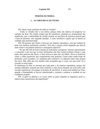 Capítulo XII                        329


                         PERFEIÇÃO MORAL

                    I – AS VIRTUDES E OS VÍCIOS



     893. Qual a mais meritória de todas as virtudes?
     – Todas as virtudes têm o seu mérito, porque todas são indícios de progresso no
caminho do bem. Há virtude sempre que há resistência voluntária ao arrastamento das
tendências; mas a sublimidade da virtude consiste no sacrifício do interesse pessoal para
o bem do próximo, sem segunda intenção. A mais meritória é aquele que se baseia na
caridade mais desinteressada.
     894. Há pessoas que fazem o bem por um impulso espontâneo, sem que tenham de
lutar com nenhum sentimento contrário. Têm elas o mesmo mérito daquelas que têm de
lutar contra a sua própria natureza e conseguem superá-la?
     – Os que não têm de lutar é porque já realizaram o progresso: lutaram anteriormente
e venceram; é por isso que os bons sentimentos não lhes custam nenhum esforço e suas
ações lhes parecem tão fáceis: o bem tornou-se pata eles um hábito. Deve-se honrá-los
como a velhos guerreiros que conquistaram suas posições. Como estais ainda longe da
perfeição, esses exemplos vos espantam pelo contraste e os admirais tanto mais porque
são raros. Mas sabei que nos mundos mais avançados que o vosso, isso que entre vós é
exceção se torna regra.
O sentimento do bem se encontra por toda parte e de maneira espontânea, porque são
mundos habitados somente por bons Espíritos e uma única intenção má seria neles uma
exceção monstruosa. Eis porque os homens ali são felizes. E assim será também na Terra,
quando a Humanidade se houver transformado e começar a praticar a caridade na sua
verdadeira acepção.
     895. A parte os defeitos e os vícios sobre os quais ninguém se enganaria, qual é o
indício mais característico da imperfeição?
 