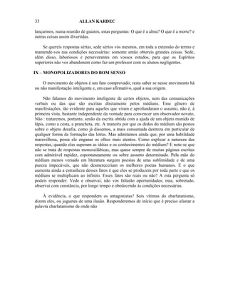 33                      ALLAN KARDEC

lançarmos, numa reunião de gaiatos, estas perguntas: O que é a alma? O que é a morte? e
outras coisas assim divertidas.

    Se quereis respostas sérias, sede sérios vós mesmos, em toda a extensão do termo e
mantende-vos nas condições necessárias: somente então obtereis grandes coisas. Sede,
além disso, laboriosos e perseverantes em vossos estudos, para que os Espíritos
superiores não vos abandonem como faz um professor com os alunos negligentes.

IX – MONOPOLIZADORES DO BOM SENSO

    O movimento de objetos é um fato comprovado; resta saber se nesse movimento há
ou não manifestação inteligente e, em caso afirmativo, qual a sua origem.

     Não falamos do movimento inteligente de certos objetos, nem das comunicações
verbais ou das que são escritas diretamente pelos médiuns. Esse gênero de
manifestações, tão evidente para aqueles que viram e aprofundaram o assunto, não é, à
primeira vista, bastante independente da vontade para convencer um observador novato,
Não : trataremos, portanto, senão da escrita obtida com a ajuda de um objeto munido de
lápis, como a cesta, a prancheta, etc. A maneira por que os dedos do médium são postos
sobre o objeto desafia, como já dissemos, a mais consumada destreza em particular de
qualquer forma da formação das letras. Mas admitamos ainda que, por uma habilidade
maravilhosa, possa ele enganar os olhos mais atentos. Como explicar a natureza das
respostas, quando elas superam as idéias e os conhecimentos do médium? E note-se que
não se trata de respostas monossilábicas, mas quase sempre de muitas páginas escritas
com admirável rapidez, espontaneamente ou sobre assunto determinado. Pela mão do
médium menos versado em literatura surgem poesias de uma sublimidade e de uma
pureza impecáveis, que não desmereceriam os melhores poetas humanos. E o que
aumenta ainda a estranheza desses fatos é que eles se produzem por toda parte e que os
médiuns se multiplicam ao infinito. Esses fatos são reais ou não? A esta pergunta só
podeis responder: Vede e observai; não vos faltarão oportunidades; mas, sobretudo,
observai com constância, por longo tempo e obedecendo às condições necessárias.

    À evidência, o que respondem os antagonistas? Sois vítimas do charlatanismo,
dizem eles, ou joguetes de uma ilusão. Responderemos de início que é preciso afastar a
palavra charlatanismo de onde não
 