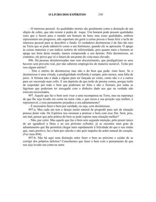 O LIVRO DOS ESPÍRITOS                    330



     – O interesse pessoal. As qualidades morais são geralmente como a douração de um
objeto de cobre, que não resiste à pedra de toque. Um homem pode possuir qualidades
reais que o fazem para o mundo um homem de bem; mas essas qualidades, embora
representem um progresso, não suportam em geral a certas provas e basta ferir a tecla do
interesse pessoal para se descobrir o fundo. O verdadeiro desinteresse é de fato tão raro
na Terra que se pode admirá-lo como a um fenômeno, quando ele se apresenta. O apego
às coisas materiais é um indício notório de inferioridade, pois quanto mais o homem se
apega aos bens deste mundo, menos compreende o seu destino. Pelo desinteresse, ao
contrário, ele prova que vê o futuro de um ponto de vista mais elevado.
     896. Há pessoas desinteressadas mas sem discernimento, que prodigalizam os seus
haveres sem proveito real, por não saberem empregá-los de maneira razoável. Terão por
isso algum mérito?
     – Têm o mérito do desinteresse mas não o do bem que pode- riam fazer. Se o
desinteresse é uma virtude, a prodigalidade irrefletida é sempre, pelo menos, uma falta de
juízo. A fortuna não é dada a alguns para ser lançada ao vento, como não o é a outros
para ser encerrada num cofre. E um depósito de que terão de prestar contas, porque terão
de responder por todo o bem que poderiam ter feito e não o fizeram; por todas as
lágrimas que poderiam ter enxugado com o dinheiro dado aos que na verdade não
estavam necessitados.
     897. Aquele que faz o bem sem visar a uma recompensa na Terra, mas na esperança
de que lhe seja levado em conta na outra vida, e que nessa a sua posição seja melhor, é
repreensível, e esse pensamento prejudica o seu adiantamento?
     – É necessário fazer o bem por caridade, ou seja, com desinteresse.
     897-a, Mas cada um tem o desejo muito natural de progredir para sair da situação
penosa desta vida. Os Espíritos nos ensinam a praticar o bem com esse fim. Será, pois,
um mal, pensar que pela prática do bem se pode esperar uma situação melhor?
     – Não, por certo. Mas aquele que faz o bem sem segunda intenção, pelo prazer único
de ser agradável a Deus e ao seu próximo sofredor, já se encontra num grau de
adiantamento que lhe permitirá chegar mais rapidamente à felicidade do que o seu irmão
que, mais positivo, faz o bem por cálculo e não pelo impulso do ardor natural do coração.
(Ver item 894).
     897-b. Não há aqui uma distinção entre fazer o bem ao próximo e cuidar de se
corrigir dos pr6prios defeitos? Concebemos que fazer o bem com o pensamento de que
nos seja levado em conta na outra
 