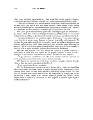 331                     ALLAN KARDEC




vida é pouco meritório; mas emendar-se, vencer as paixões, corrigir o caráter, visando a
se aproximar dos bons Espíritos e progredir, será igualmente um sinal de inferioridade?
     – Não, não; por fazer o bem queremos dizer ser caridoso. Aquele que calcula o que
lhe pode render cada uma de suas boas ações, na outra vida ou mesmo na vida terrena,
procede de maneira egoísta. Mas não há nenhum egoísmo em se melhorar com a intenção
de se aproximar de Deus, pois esse é o objetivo que todos devem ter em vista.
     898. Desde que a vida corpórea é apenas uma efêmera passagem por este mundo, e
que o nosso futuro deve ser a nossa principal preocupação, é útil esforçar-nos por adquirir
conhecimentos científica; os que e referem somente às coisas, e necessidades materiais?
     – Sem dúvida. Primeiro, isso vos torna capazes de aliviar os vossos irmãos; depois,
vosso Espírito se elevará mais depressa se houver progredido intelectualmente. No
intervalo das encarnações aprendereis em uma hora aquilo que na Terra demandaria anos.
Nenhum conhecimento é inútil; todos contribuem mais ou menos para o adiantamento,
porque o Espírito perfeito deve saber tudo e devendo o progresso realizar-se em todos os
sentidos, todas as idéias adquiridas ajudam o desenvolvimento do Espírito.
     899. De dois homens ricos, um nasceu na opulência e jamais conheceu a
necessidade; o outro deve soa fortuna ao seu próprio trabalho; e todos os dois a
empregam exclusivamente em sua satisfação pessoal. Qual deles o mais culpado“?
     – O que conheceu o sofrimento. Ele sabe o que é sofrer, conhece a dor que não
alivia, mas como geralmente acontece, nem se lembra mais dela.
     900. Aquele que acumula sem cessar e sem beneficiar a ninguém terá uma desculpa
válida ao dizer que ajunta para deixar aos herdeiros?
     – É um compromisso de má consciência.
     901. De dois avarentos, o primeiro se priva do necessário e morre de necessidade
sobre o seu tesouro; o segundo é avaro só para os demais e pródigo para consigo mesmo;
enquanto recua diante do mais ligeiro sacrifício para prestar um serviço ou fazer uma
coisa útil, nada lhe parece muito para satisfazer aos seus gostos e às suas paixões. Peçam-
lhe um favor, e estará sempre de má vontade; ocorra-lhe, porém, uma fantasia, e estará
sempre pronto a satisfazê-la. Qual deles é o mais culpável e qual terá o pior lugar no
mundo dos Espíritos?
 