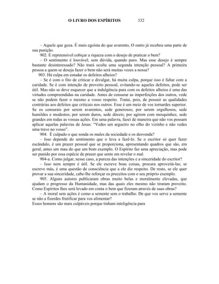 O LIVRO DOS ESPÍRITOS                    332




      – Aquele que goza. É mais egoísta do que avarento, O outro já recebeu uma parte de
sua punição.
      902. É repreensível cobiçar a riqueza com o desejo de praticar o bem?
      – O sentimento é louvável, sem dúvida, quando puro. Mas esse desejo é sempre
bastante desinteressado? Não trará oculta uma segunda intenção pessoal? A primeira
pessoa a quem se deseja fazer o bem não será muitas vezes a nossa?
    903. Há culpa em estudar os defeitos alheios?
      – Se é com o fito de criticar e divulgar, há muita culpa, porque isso é faltar com a
caridade. Se é com intenção de proveito pessoal, evitando-se aqueles defeitos, pode ser
útil. Mas não se deve esquecer que a indulgência para com os defeitos alheios é uma das
virtudes compreendidas na caridade. Antes de censurar as imperfeições dos outros, vede
se não podem fazer o mesmo a vosso respeito. Tratai, pois, de possuir as qualidades
contrárias aos defeitos que criticais nos outros. Esse é um meio de vos tornardes superior.
Se os censurais por serem avarentos, sede generosos; por serem orgulhosos, sede
humildes e modestos; por serem duros, sede dóceis; por agirem com mesquinhez, sede
grandes em todas as vossas ações. Em uma palavra, fazei de maneira que não vos possam
aplicar aquelas palavras de Jesus: “Vedes um argueiro no olho do vizinho e não vedes
uma trave no vosso”.
      904. É culpado o que sonda os males da sociedade e os desvenda?
      – Isso depende do sentimento que o leva a fazê-lo. Se o escritor só quer fazer
escândalo, é um prazer pessoal que se proporciona, apresentando quadros que são, em
geral, antes um mau do que um bom exemplo. O Espírito faz uma apreciação, mas pode
ser punido por essa espécie de prazer que sente em revelar o mal.
      904-a. Como julgar, nesse caso, a pureza das intenções e a sinceridade do escritor?
      – Isso nem sempre é útil. Se ele escreve boas coisas, procura aproveitá-las; se
escreve más, é uma questão de consciência que a ele diz respeito. De resto, se ele quer
provar a sua sinceridade, cabe-lhe reforçar os preceitos com o seu próprio exemplo.
      905. Alguns autores publicaram obras muito belas e moralmente elevadas, que
ajudam o progresso da Humanidade, mas das quais eles mesmo não tiraram proveito.
Como Espíritos lhes será levado em conta o bem que fizeram através de suas obras?
      – A moral sem ações é como a semente sem o trabalho. De que vos serve a semente
se não a fizerdes frutificar para vos alimentar?
Esses homens são mais culpáveis porque tinham inteligência para
 