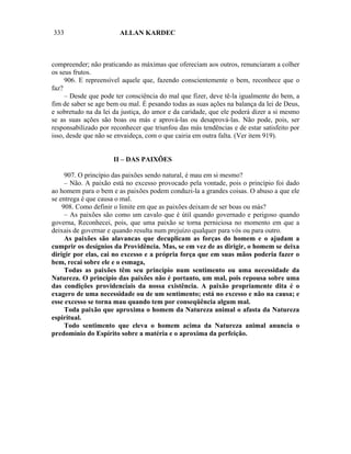333                     ALLAN KARDEC



compreender; não praticando as máximas que ofereciam aos outros, renunciaram a colher
os seus frutos.
     906. E repreensível aquele que, fazendo conscientemente o bem, reconhece que o
faz?
     – Desde que pode ter consciência do mal que fizer, deve tê-la igualmente do bem, a
fim de saber se age bem ou mal. É pesando todas as suas ações na balança da lei de Deus,
e sobretudo na da lei da justiça, do amor e da caridade, que ele poderá dizer a si mesmo
se as suas ações são boas ou más e aprová-las ou desaprová-las. Não pode, pois, ser
responsabilizado por reconhecer que triunfou das más tendências e de estar satisfeito por
isso, desde que não se envaideça, com o que cairia em outra falta. (Ver item 919).


                      II – DAS PAIXÕES

     907. O princípio das paixões sendo natural, é mau em si mesmo?
     – Não. A paixão está no excesso provocado pela vontade, pois o princípio foi dado
ao homem para o bem e as paixões podem conduzi-la a grandes coisas. O abuso a que ele
se entrega é que causa o mal.
    908. Como definir o limite em que as paixões deixam de ser boas ou más?
     – As paixões são como um cavalo que é útil quando governado e perigoso quando
governa, Reconhecei, pois, que uma paixão se torna perniciosa no momento em que a
deixais de governar e quando resulta num prejuízo qualquer para vós ou para outro.
     As paixões são alavancas que decuplicam as forças do homem e o ajudam a
cumprir os desígnios da Providência. Mas, se em vez de as dirigir, o homem se deixa
dirigir por elas, cai no excesso e a própria força que em suas mãos poderia fazer o
bem, recai sobre ele e o esmaga,
     Todas as paixões têm seu princípio num sentimento ou uma necessidade da
Natureza. O princípio das paixões não é portanto, um mal, pois repousa sobre uma
das condições providenciais da nossa existência. A paixão propriamente dita é o
exagero de uma necessidade ou de um sentimento; está no excesso e não na causa; e
esse excesso se torna mau quando tem por conseqüência algum mal.
     Toda paixão que aproxima o homem da Natureza animal o afasta da Natureza
espiritual.
     Todo sentimento que eleva o homem acima da Natureza animal anuncia o
predomínio do Espírito sobre a matéria e o aproxima da perfeição.
 