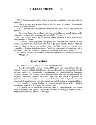 O LIVRO DOS ESPÍRITOS                    334




    909. O homem poderia sempre vencer as suas más tendências pelos seus próprios
esforços?
     – Sim, e às vezes com pouco esforço; o que lhe falta é a vontade. Ah, como são
poucos os que se esforçam!
     910. O homem pode encontrar nos Espíritos uma ajuda eficaz para superar as
paixões?
     – Se orar a Deus e ao seu bom gênio com sinceridade os bons Espíritos virão
certamente em seu auxilio, porque essa é a sua missão. (Ver item 459).
    911. Não existem paixões de tal maneira vivas e irresistíveis que a vontade seja
impotente para as superar?
     – Há muitas pessoas que dizem: “Eu quero!” mas a vontade está somente em seus
lábios. Elas querem mas estão muito satisfeitas de que assim não seja. Quando o homem
julga que não pode superar suas paixões é que o seu Espírito nelas se compraz, como
conseqüência de sua própria inferioridade. Aquele que procura reprimi-las compreende a
sua natureza espiritual; vencê-las é para ele um triunfo do Espírito sobre a matéria.
     912. Qual o meio mais eficaz de se. combater a predominância da natureza corpórea?
     – Abnegar-se.


                     III – DO EGOÍSMO

     913. Entre os vícios, qual o que podemos considerar radical?
     – Já o dissemos muitas vezes: o egoísmo. Dele deriva todo o mal. Estudai todos os
vícios e vereis que no fundo de todos existe egoísmo. Por mais que luteis contra eles não
chegareis a extirpá-los enquanto não os atacardes pela raiz, enquanto não lhes houverdes
destruído a causa. Que todos os vossos esforços tendam para esse fim, porque nele se
encontra a verdadeira chaga da sociedade. Quem nesta vida quiser se aproximar da
perfeição moral deve extirpar do seu coração todo sentimento de egoísmo, porque é
incompatível com a justiça, o amor e a caridade: ele neutraliza todas as outras qualidades.
     914. Estando o egoísmo fundado no interesse pessoal, parece difícil extirpá-la
inteiramente do coração do homem. Chegaremos a isso?
     – A medida que os homens se esclarecem sobre as coisas espirituais, dão menos
valor às materiais; em seguida, é necessário reformar as instituições humanas, que o
entretêm e excitam. Isso depende da educação.
 