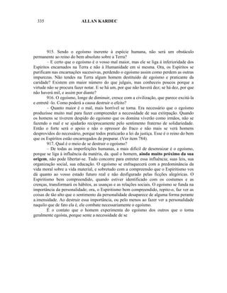 335                     ALLAN KARDEC




        915. Sendo o egoísmo inerente à espécie humana, não será um obstáculo
permanente ao reino do bem absoluto sobre a Terra?
        – E certo que o egoísmo é o vosso mal maior, mas ele se liga à inferioridade dos
Espíritos encarnados na Terra e não à Humanidade em si mesma. Ora, os Espíritos se
purificam nas encarnações sucessivas, perdendo o egoísmo assim como perdem as outras
impurezas. Não tendes na Terra algum homem destituído de egoísmo e praticante da
caridade? Existem em maior número do que julgais, mas conheceis poucos porque a
virtude não se procura fazer notar. E se há um, por que não haverá dez; se há dez, por que
não haverá mil, e assim por diante?
        916. O egoísmo, longe de diminuir, cresce com a civilização, que parece excitá-la
e entretê -lo. Como poderá a causa destruir o efeito?
        – Quanto maior é o mal, mais horrível se torna. Era necessário que o egoísmo
produzisse muito mal para fazer compreender a necessidade de sua extirpação. Quando
os homens se tiverem despido do egoísmo que os domina viverão como irmãos, não se
fazendo o mal e se ajudarão reciprocamente pelo sentimento fraterno de solidariedade.
Então o forte será o apoio e não o opressor do fraco e não mais se verá homens
desprovidos do necessário, porque todos praticarão a lei da justiça. Esse é o reino do bem
que os Espíritos estão encarregados de preparar. (Ver item 784).
        917. Qual é o meio de se destruir o egoísmo?
        – De todas as imperfeições humanas, a mais difícil de desenraizar é o egoísmo,
porque se liga à influência da matéria, da. qual o homem, ainda muito próximo da sua
origem, não pode libertar-se. Tudo concorre para entreter essa influência; suas leis, sua
organização social, sua educação. O egoísmo se enfraquecerá com a predominância da
vida moral sobre a vida material, e sobretudo com a compreensão que o Espiritismo vos
dá quanto ao vosso estado futuro real e não desfigurado pelas ficções alegóricas. O
Espiritismo bem compreendido, quando estiver identificado com os costumes e as
crenças, transformará os hábitos, as usanças e as relações sociais. O egoísmo se funda na
importância da personalidade; ora, o Espiritismo bem compreendido, repito-o, faz ver as
coisas de tão alto que o sentimento da personalidade desaparece de alguma forma perante
a.imensidade. Ao destruir essa importância, ou pelo menos ao fazer ver a personalidade
naquilo que de fato ela é, ele combate necessariamente o egoísmo.
        É o contato que o homem experimenta do egoísmo dos outros que o torna
geralmente egoísta, porque sente a necessidade de se
 