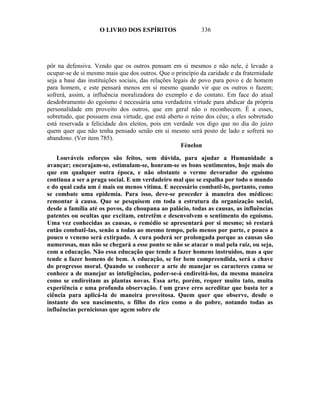 O LIVRO DOS ESPÍRITOS                   336




pôr na defensiva. Vendo que os outros pensam em si mesmos e não nele, é levado a
ocupar-se de si mesmo mais que dos outros. Que o princípio da caridade e da fraternidade
seja a base das instituições sociais, das relações legais de povo para povo e de homem
para homem, e este pensará menos em si mesmo quando vir que os outros o fazem;
sofrerá, assim, a influência moralizadora do exemplo e do contato. Em face do atual
desdobramento do egoísmo é necessária uma verdadeira virtude para abdicar da própria
personalidade em proveito dos outros, que em geral não o reconhecem. É a esses,
sobretudo, que possuem essa virtude, que está aberto o reino dos céus; a eles sobretudo
está reservada a felicidade dos eleitos, pois em verdade vos digo que no dia do juízo
quem quer que não tenha pensado senão em si mesmo será posto de lado e sofrerá no
abandono. (Ver item 785).
                                                      Fénelon

    Louváveis esforços são feitos, sem dúvida, para ajudar a Humanidade a
avançar; encorajam-se, estimulam-se, honram-se os bons sentimentos, hoje mais do
que em qualquer outra época, e não obstante o verme devorador do egoísmo
continua a ser a praga social. E um verdadeiro mal que se espalha por todo o mundo
e do qual cada um é mais ou menos vítima. E necessário combatê-lo, portanto, como
se combate uma epidemia. Para isso, deve-se proceder à maneira dos médicos:
remontar à causa. Que se pesquisem em toda a estrutura da organização social,
desde a família até os povos, da choupana ao palácio, todas as causas, as influências
patentes ou ocultas que excitam, entretêm e desenvolvem o sentimento do egoísmo.
Uma vez conhecidas as causas, o remédio se apresentará por si mesmo; só restará
então combatê-las, senão a todas ao mesmo tempo, pelo menos por parte, e pouco a
pouco o veneno será extirpado. A cura poderá ser prolongada porque as causas são
numerosas, mas não se chegará a esse ponto se não se atacar o mal pela raiz, ou seja,
com a educação. Não essa educação que tende a fazer homens instruídos, mas a que
tende a fazer homens de bem. A educação, se for bem compreendida, será a chave
do progresso moral. Quando se conhecer a arte de manejar os caracteres cama se
conhece a de manejar as inteligências, poder-se-á endireitá-los, da mesma maneira
como se endireitam as plantas novas. Essa arte, porém, requer muito tato, muita
experiência e uma profunda observação. f um grave erro acreditar que basta ter a
ciência para aplicá-la de maneira proveitosa. Quem quer que observe, desde o
instante do seu nascimento, o filho do rico como o do pobre, notando todas as
influências perniciosas que agem sobre ele
 