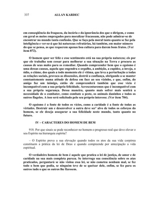 337                    ALLAN KARDEC




em conseqüência da fraqueza, da incúria e da ignorância dos que o dirigem, e como
em geral os meios empregados para moralizar fracassam, não pode admirar-se de
encontrar no mundo tanta confusão. Que se faça pela moral tanto quanto se faz pela
inteligência e ver-se-á que há naturezas refratárias, há também, em maior número
do que se pensa, as que requerem apenas boa cultura para darem bons frutos. (Ver
item 872).

    O homem quer ser feliz e esse sentimento está na sua própria natureza; eis por
que ele trabalha sem cessar para melhorar a sua situação na Terra e procura as
causas de seus males para os remediar. Quando compreender bem que o egoísmo é
uma dessas causas, aquela que engendra o orgulho, a ambição, a cupidez, a inveja, o
ódio, o ciúme, dos quais a todo momento ele é vítima, que leva a perturbação a todas
as relações sociais, provoca as dissensões, destrói a confiança, obrigando a se manter
constantemente numa atitude de defesa em face ao seu vizinho, e que, enfim, do
amigo faz um inimigo, então ele compreenderá também que esse vício é
incompatível com a sua própria felicidade. Acrescentaremos que é incompatível com
a sua própria segurança. Dessa maneira, quanto mais sofrer mais sentirá a
necessidade de o combater, como combate a peste, os animais daninhos e todos os
outros flagelos. A isso será solicitado pelo seu próprio interesse. (Ver item 784).

    O egoísmo é a fonte de todos os vícios, como a caridade é a fonte de todas as
virtudes. Destruir um e desenvolver a outra deve ser' alvo de todos os esforços do
homem, se ele deseja assegurar a sua felicidade neste mundo, tanto quanto no
futuro.

         IV – CARACTERES DO HOMEM DE BEM

    918. Por que sinais se pode reconhecer no homem o progresso real que deve elevar o
seu Espírito na hierarquia espírita?

     – O Espírito prova a sua elevação quando todos os atos da sua vida corpórea
constituem a prática da lei de Deus e quando compreende por antecipação a vida
espiritual.

    O verdadeiro homem de bem é aquele que pratica a lei de justiça, de amor e de
caridade na sua mais completa pureza. Se interroga sua consciência sobre os atas
praticados, perguntará se não violou essa lei, se não cometeu nenhum mal, se fez
todo o bem que podia, se ninguém teve de se queixar dele, enfim, se fez para os
outros tudo o que os outros lhe fizessem.
 