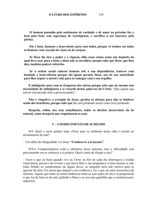 O LIVRO DOS ESPÍRITOS                   338




     O homem possuído pelo sentimento de caridade e de amor ao próximo faz o
bem pelo bem, sem esperança de recompensa, e sacrifica o seu interesse pela
justiça.

    Ele é bom, humano e benevolente para com todos, porque vê irmãos em todos
os homens, sem exceção de raças ou de crenças.

    Se Deus lhe deu a poder e a riqueza, olha essas coisas como um depósito do
qual deve usar para o bem, e disso não se envaidece porque sabe que Deus, que lhos
deu, também poderá retirá-los.

    Se a ordem social colocou homens sob a sua dependência, trata-os com
bondade e benevolência porque são iguais perante Deus; usa de sua autoridade
para lhes erguer a moral e não para os esmagar com o seu orgulho.

     E indulgente para com as fraquezas dos outras porque sabe que ele mesmo tem
necessidade de indulgência e se recorda destas palavras do Cristo; “Que aquele que
estiver sem pecado atire a primeira pedra”.

    Não é vingativo: a exemplo de Jesus, perdoa as ofensas para não se lembrar
senão dos benefícios, porque sabe que lhe será perdoado assim como tiver perdoado.

    Respeita, enfim, nos seus semelhantes, todos os direitos decorrentes da lei
natural, como desejaria que respeitassem as seus.


                       V – CONHECIMENTO DE SI MESMO

     919. Qual o meio prático mais eficaz para se melhorar nesta vida e resistir ao
arrastamento do mal?

– Um sábio da Antiguidade vos disse: “Conhece-te a ti mesmo”.

    919-a. Compreendemos toda a sabedoria dessa máxima, mas a dificuldade está
precisamente em se conhecer a si próprio. Qual o meio de chegar a isso?

– Fazei o que eu fazia quando vivi na Terra: no fim de cada dia interrogava a minha
consciência, passava em revista o que havia feito e me perguntava a mim mesmo se não
tinha faltado ao cumprimento de algum dever, se ninguém teria tido motivo para se
queixar de mim. Foi assim que cheguei a me conhecer e ver o que em mim necessitava de
reforma. Aquele que todas as noites lembrasse todas as suas ações do dia e se perguntasse
o que fez de bem ou de mal, pedindo a Deus e ao seu anjo guardião que o esclarecessem,
adquiriria
 