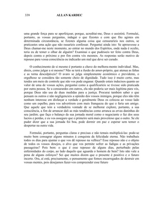 339                      ALLAN KARDEC




uma grande força para se aperfeiçoar, porque, acreditai-me, Deus o assistirá. Formulai,
portanto, as vossas perguntas, indagai o que fizestes e com que fito agistes em
determinada circunstância, se fizestes alguma coisa que censuraríeis nos outros, se
praticastes uma ação que não ousaríeis confessar. Perguntai ainda isto: Se aprouvesse a
Deus chamar-me neste momento, ao entrar no mundo dos Espíritos, onde nada é oculto,
teria eu de temer o olhar de alguém? Examinai o que pudésseis ter feito contra Deus,
depois contra o próximo e por fim contra vós mesmos. As respostas serão motivo de
repouso para vossa consciência ou indicarão um mal que deve ser curado.

     O conhecimento de si mesmo é portanto a chave do melhora-mento individual. Mas,
direis, como julgar a si mesmo? Não se terá a ilusão do amor-próprio, que atenua as faltas
e as torna desculpáveis? O avaro se julga simplesmente econômico e previdente, o
orgulhoso se considera tão somente cheio de dignidade. Tudo isso é muito certo, mas
tendes um meio de controle que não vos pode enganar. Quando estais indecisos quanto ao
valor de uma de vossas ações, perguntai como a qualificaríeis se tivesse sido praticada
por outra pessoa. Se a censurardes em outros, ela não poderia ser mais legítima para vós,
porque Deus não usa de duas medidas para a justiça. Procurai também saber o que
pensam os outros e não negligencieis a opinião dos vossos inimigos, porque eles não têm
nenhum interesse em disfarçar a verdade e geralmente Deus os colocou ao vosso lado
como um espelho, para vos advertirem com mais franqueza do que o faria um amigo.
Que aquele que tem a verdadeira vontade de se melhorar explore, portanto, a sua
consciência, a fim de arrancar dali as más tendências como arranca as ervas daninhas do
seu jardim; que faça o balanço da sua jornada moral como o negociante o faz dos seus
lucros e perdas, e eu vos asseguro que o primeiro será mais proveitoso que o outro. Se ele
puder dizer que a sua jornada foi boa, pode dormir em paz e esperar sem temor o
despertar na outra vida.

    Formulai, portanto, perguntas claras e precisas e não temais multiplicá-las: pode-se
muito bem consagrar alguns minutos à conquista da felicidade eterna. Não trabalhais
todos os dias para ajuntar o que vos dê repouso na velhice? Esse repouso não e o objeto
de todos os vossos desejos, o alvo que vos permite sofrer as fadigas e as privações
passageiras? Pois bem: o que é esse repouso de alguns dias, perturbado pelas
enfermidades do corpo, ao lado daquilo que aguarda o homem de bem? Isto não vale a
pena de alguns esforços? Sei que muitos dizem que o presente é positivo e o futuro
incerto. Ora, aí está, precisamente, o pensamento que fomos encarregados de destruir em
vossas mentes, pois desejamos fazer-vos compreender esse futuro
 
