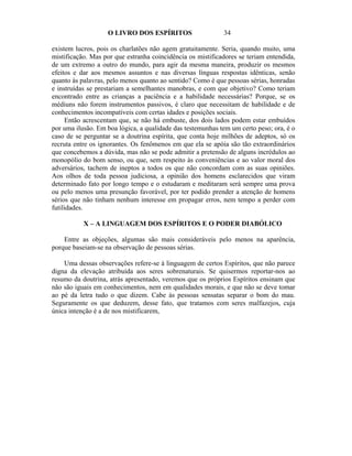 O LIVRO DOS ESPÍRITOS                    34

existem lucros, pois os charlatões não agem gratuitamente. Seria, quando muito, uma
mistificação. Mas por que estranha coincidência os mistificadores se teriam entendida,
de um extremo a outro do mundo, para agir da mesma maneira, produzir os mesmos
efeitos e dar aos mesmos assuntos e nas diversas línguas respostas idênticas, senão
quanto às palavras, pelo menos quanto ao sentido? Como é que pessoas sérias, honradas
e instruídas se prestariam a semelhantes manobras, e com que objetivo? Como teriam
encontrado entre as crianças a paciência e a habilidade necessárias? Porque, se os
médiuns não forem instrumentos passivos, é claro que necessitam de habilidade e de
conhecimentos incompatíveis com certas idades e posições sociais.
     Então acrescentam que, se não há embuste, dos dois lados podem estar embuídos
por uma ilusão. Em boa lógica, a qualidade das testemunhas tem um certo peso; ora, é o
caso de se perguntar se a doutrina espírita, que conta hoje milhões de adeptos, só os
recruta entre os ignorantes. Os fenômenos em que ela se apóia são tão extraordinários
que concebemos a dúvida, mas não se pode admitir a pretensão de alguns incrédulos ao
monopólio do bom senso, ou que, sem respeito às conveniências e ao valor moral dos
adversários, tachem de ineptos a todos os que não concordam com as suas opiniões.
Aos olhos de toda pessoa judiciosa, a opinião dos homens esclarecidos que viram
determinado fato por longo tempo e o estudaram e meditaram será sempre uma prova
ou pelo menos uma presunção favorável, por ter podido prender a atenção de homens
sérios que não tinham nenhum interesse em propagar erros, nem tempo a perder com
futilidades.

           X – A LINGUAGEM DOS ESPÍRITOS E O PODER DIABÓLICO

    Entre as objeções, algumas são mais consideráveis pelo menos na aparência,
porque baseiam-se na observação de pessoas sérias.

    Uma dessas observações refere-se à linguagem de certos Espíritos, que não parece
digna da elevação atribuída aos seres sobrenaturais. Se quisermos reportar-nos ao
resumo da doutrina, atrás apresentado, veremos que os próprios Espíritos ensinam que
não são iguais em conhecimentos, nem em qualidades morais, e que não se deve tomar
ao pé da letra tudo o que dizem. Cabe às pessoas sensatas separar o bom do mau.
Seguramente os que deduzem, desse fato, que tratamos com seres malfazejos, cuja
única intenção é a de nos mistificarem,
 