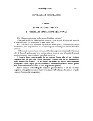 LIVRO QUARTO                                     341


                         ESPERANÇAS E CONSOLAÇÕES



                                       Capítulo I

                          PENAS E GOZOS TERRENOS

                 I – FELICIDADE E INFELICIDADE RELATIVAS


     920. O homem pode gozar na Terra uma felicidade completa?
     – Não, pois a vida lhe foi dada como prova ou expiação, mas dele depende abrandar
os seus males e ser tão feliz quanto se pode ser na Terra.
     921. Concebe-se que o homem seja feliz na Terra quando a Humanidade estiver
transformada, mas enquanto isso não se verifica pode cada um gozar de uma felicidade
relativa?
     – O homem é, na maioria das vezes, o artífice de sua própria infelicidade. Praticando
a lei de Deus ele pode poupar-se a muitos males e gozar de uma felicidade tão grande
quanto o comporta a sua existência num plano grosseiro.
     O homem bem compenetrado do seu destino futura não vê na existência
corpórea mais da que uma rápida passagem. é como uma parada momentânea
numa hospedaria precária. Ele se consola facilmente de alguns aborrecimentos
passageiros, numa viagem que deve conduzi-la a uma situação tanto melhor quanto
mais atenciosamente tenha feito os seus preparativos para ela.
     Somos punidos nesta vida pelas infrações que cometemos às leis da existência
corpórea, pelos próprios males decorrentes dessas infrações e pelos nossos próprios
excessos. Se remontarmos pouco a
 