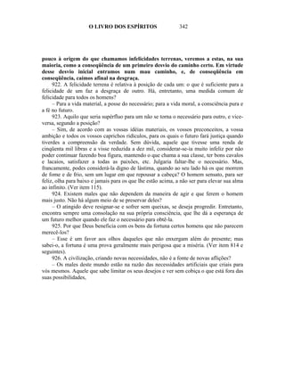 O LIVRO DOS ESPÍRITOS                    342




pouco à origem do que chamamos infelicidades terrenas, veremos a estas, na sua
maioria, como a conseqüência de um primeiro desvio do caminho certo. Em virtude
desse desvio inicial entramos num mau caminho, e, de conseqüência em
conseqüência, caímos afinal na desgraça.
     922. A felicidade terrena é relativa à posição de cada um: o que é suficiente para a
felicidade de um faz a desgraça de outro. Há, entretanto, uma medida comum de
felicidade para todos os homens?
     – Para a vida material, a posse do necessário; para a vida moral, a consciência pura e
a fé no futuro.
     923. Aquilo que seria supérfluo para um não se torna o necessário para outro, e vice-
versa, segundo a posição?
     – Sim, de acordo com as vossas idéias materiais, os vossos preconceitos, a vossa
ambição e todos os vossos caprichos ridículos, para os quais o futuro fará justiça quando
tiverdes a compreensão da verdade. Sem dúvida, aquele que tivesse uma renda de
cinqüenta mil libras e a visse reduzida a dez mil, considerar-se-ia muito infeliz por não
poder continuar fazendo boa figura, mantendo o que chama a sua classe, ter bons cavalos
e lacaios, satisfazer a todas as paixões, etc. Julgaria faltar-lhe o necessário. Mas,
francamente, podes considerá-la digno de lástima, quando ao seu lado há os que morrem
de fome e de frio, sem um lugar em que repousar a cabeça? O homem sensato, para ser
feliz, olha para baixo e jamais para os que lhe estão acima, a não ser para elevar sua alma
ao infinito. (Ver item 115).
     924. Existem males que não dependem da maneira de agir e que ferem o homem
mais justo. Não há algum meio de se preservar deles?
     – O atingido deve resignar-se e sofrer sem queixas, se deseja progredir. Entretanto,
encontra sempre uma consolação na sua própria consciência, que lhe dá a esperança de
um futuro melhor quando ele faz o necessário para obtê-la.
     925. Por que Deus beneficia com os bens da fortuna certos homens que não parecem
merecê-los?
     – Esse é um favor aos olhos daqueles que não enxergam além do presente; mas
sabei-o, a fortuna é uma prova geralmente mais perigosa que a miséria. (Ver item 814 e
seguintes).
     926. A civilização, criando novas necessidades, não é a fonte de novas aflições?
     – Os males deste mundo estão na razão das necessidades artificiais que criais para
vós mesmos. Aquele que sabe limitar os seus desejos e ver sem cobiça o que está fora das
suas possibilidades,
 
