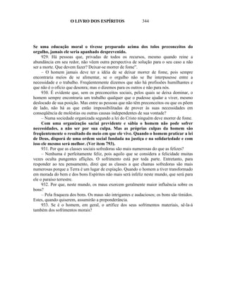 O LIVRO DOS ESPÍRITOS                   344




Se uma educação moral o tivesse preparado acima dos tolos preconceitos do
orgulho, jamais ele seria apanhado desprevenido.
     929. Há pessoas que, privadas de todos os recursos, mesmo quando reine a
abundância em seu redor, não vêem outra perspectiva de solução para o seu caso a não
ser a morte. Que devem fazer? Deixar-se morrer de fome”.
     – O homem jamais deve ter a idéia de se deixar morrer de fome, pois sempre
encontraria meios de se alimentar, se o orgulho não se lhe interpusesse entre a
necessidade e o trabalho. Freqüentemente dizemos que não há profissões humilhantes e
que não é o ofício que desonra; mas o dizemos para os outros e não para nós.
     930. É evidente que, sem os preconceitos sociais, pelos quais se deixa dominar, o
homem sempre encontraria um trabalho qualquer que o pudesse ajudar a viver, mesmo
deslocado de sua posição. Mas entre as pessoas que não têm preconceitos ou que os põem
de lado, não há as que estão impossibilitadas de prover às suas necessidades em
conseqüência de moléstias ou outras causas independentes de sua vontade?
     – Numa sociedade organizada segundo a lei do Cristo ninguém deve morrer de fome.
     Com uma organização saciai previdente e sábia o homem não pode sofrer
necessidades, a não ser por sua culpa. Mas as próprias culpas da homem são
freqüentemente o resultado do meio em que ele vive. Quando o homem praticar a lei
de Deus, disporá de uma ordem social fundada na justiça e na solidariedade e com
isso ele mesmo será melhor. (Ver item 793).
     931. Por que as classes sociais sofredoras são mais numerosas do que as felizes?
     – Nenhuma é perfeitamente feliz, pois aquilo que se considera a felicidade muitas
vezes oculta pungentes aflições. O sofrimento está por toda parte. Entretanto, para
responder ao teu pensamento, direi que as classes a que chamas sofredoras são mais
numerosas porque a Terra é um lugar de expiação. Quando o homem a tiver transformado
em morada do bem e dos bons Espíritos não mais será infeliz neste mundo, que será para
ele o paraíso terrestre.
     932. Por que, neste mundo, os maus exercem geralmente maior influência sobre os
bons?
     – Pela fraqueza dos bons. Os maus são intrigantes e audaciosos; os bons são tímidos.
Estes, quando quiserem, assumirão a preponderância.
     933. Se é o homem, em geral, o artífice dos seus sofrimentos materiais, sê-la-á
também dos sofrimentos morais?
 