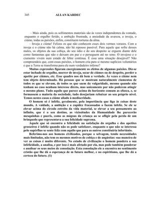 345                     ALLAN KARDEC




      – Mais ainda, pois os sofrimentos materiais são às vezes independentes da vontade,
 enquanto o orgulho ferido, a ambição frustrada, a ansiedade da avareza, a inveja, o
 ciúme, todas as paixões, enfim, constituem torturas da alma.
     – Inveja e ciúme! Felizes os que não conhecem esses dois vermes vorazes. Com a
inveja e o ciúme não há calma, não há repouso passível. Para aquele que sofre desses
males, os objetos da sua cobiça, do seu ódio e do seu despeito se erguem diante dele
como fantasmas que não o deixam em paz e o perseguem até no sono. O invejoso e o
ciumento vivem num estado de febre contínua. É essa uma situação desejável? Não
compreendeis que, com essas paixões, o homem cria para si mesmo suplícios voluntários
e que a Terra se transforma para ele num verdadeiro inferno?
     Muitas expressões figuram energicamente os efeitos de algumas paixões. Diz-se
estar inchado de orgulho, morrer de inveja, secar de ciúmes ou de despeito, perder o
apetite por ciúmes, etc. Esse quadro nos dá bem a verdade. Às vezes o ciúme nem
tem objeto determinado. Há pessoas que se mostram naturalmente ciumentas de
todos os que se elevam, de todos os que saem da vulgaridade, mesmo quando não
tenham no caso nenhum interesse direto, mas unicamente por não poderem atingir
o mesmo plano. Tudo aquilo que parece acima do horizonte comum as ofusca, e, se
formassem a maioria da sociedade, tudo desejariam rebaixar ao seu próprio nível.
Temos nestes casas o ciúme aliado à mediocridade.
     O homem só é infeliz, geralmente, pela importância que liga às coisas deste
mundo, A vaidade, a ambição e a cupidez fracassadas o fazem infeliz. Se ele se
elevar acima do círculo estreito da vida material, se elevar a seu pensamento ao
infinito, que é o seu destino, as vicissitudes da Humanidade lhe parecerão
mesquinhas e pueris, como as mágoas da criança ao se afligir pela perda de um
brinquedo que representava a sua felicidade suprema.
     Aquele que só encontra a felicidade na satisfação do orgulha e dos apetites
grosseiros é infeliz quando não os pode satisfazer, enquanto o que não se interessa
pelo supérfluo se sente feliz com aquilo que para as outros constituiria infortúnio.
     Referimo-nos aos homens civilizados, porque o selvagem, tendo necessidades
mais limitadas, não tem os mesmos motivos de cobiça e de angústias: sua maneira de
ver as coisas é muito diferente. No estado de civilização o homem pondera a sua
infelicidade, a analisa, e por isso é mais afetado por ela, mas pode também ponderar
e analisar os seus meios de consolação. Esta consolação ele a encontra no sentimento
cristão que lhe dá a esperança de m futuro melhor, e no espiritismo, que lhe dá a
certeza do futuro. (1)
 