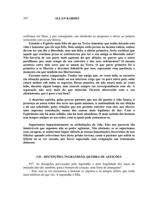 347                     ALLAN KARDEC




confiança em Deus, e por conseguinte, um obstáculo ao progresso e talvez ao próprio
reencontro com os que deixou.
    Estando o Espírito mais feliz do que na Terra, lamentar que tenha deixado esta
vida é lamentar que ele seja feliz. Dois amigos estão presos na mesma cadeia; ambos
devem ter um dia a liberdade, mas um deles a obtém primeiro. Seria caridoso que
aquele que continua preso se entristecesse por ter o seu amigo se libertado antes?
Não haveria de sua parte mais egoísmo do que afeição, ao querer que o outro
partilhasse por mais tempo do seu cativeiro e dos seus sofrimentos? O mesmo
acontece entre dois seres que se amam na Terra. O que parte primeiro foi o
primeiro a se libertar e devemos felicitá-lo por isso, esperando com paciência o
momento em que também nos libertaremos.
    Faremos outra comparação. Tendes um amigo que, ao vosso lado, se encontra
em situação penosa. Sua saúde ou seu interesse exige que vá para outro país, onde
estará melhor sob todos os aspectos. Dessa maneira, ele não estará mais ao vosso
lado, durante algum tempo, mas estareis sempre em correspondência com ele. A
separação não será mais do que material. Ficareis aborrecido com o seu
afastamento, que é para o seu bem?

    A doutrina espírita, pelas provas patentes que nos dá quanto à vida futura, à
presença ao nosso redor dos seres aos quais amamos, à continuidade da sua afeição
e da sua solicitude, pelas relações que nos permite entreter com eles, nos oferece
uma suprema consolação, numa das causas mais legítimas de dor. Com o
Espiritismo não há mais solidão, não há mais abandono. O mais isolado dos homens
tem sempre amigos ao seu redor, com os quais pode comunicar-se.

     Suportamos impacientemente as atribulações da vida. Elas nos parecem tão
intoleráveis que supomos não as poder agüentar. Não obstante, se as suportamos
com coragem, se soubermos impor silêncio às nossas lamentações, haveremos de nos
felicitar quando estivermos fora desta prisão terrena, como o paciente que sofria se
felicita ao se ver curado, por haver suportado com resignação um tratamento
doloroso.



          I II – DECEPÇÕES, INGRATIDÃO, QUEBRA DE AFEIÇÕES

    937. As decepções provocadas pela ingratidão e pela fragilidade dos laços de
amizade não são, também, para o homem de coração, uma fonte de amarguras?
    – Sim, mas já vos ensinamos a lastimar os ingratos e os amigos infiéis, que serão
mais infelizes do que vós. A ingratidão é filha
 