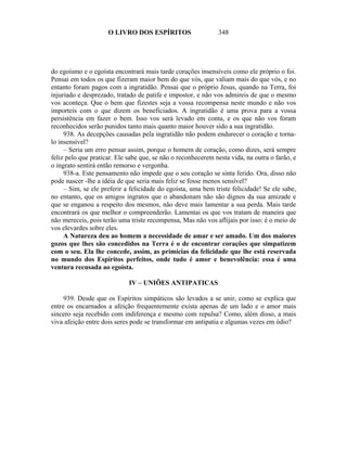 O LIVRO DOS ESPÍRITOS                    348




do egoísmo e o egoísta encontrará mais tarde corações insensíveis como ele próprio o foi.
Pensai em todos os que fizeram maior bem do que vós, que valiam mais do que vós, e no
entanto foram pagos com a ingratidão. Pensai que o próprio Jesus, quando na Terra, foi
injuriado e desprezado, tratado de patife e impostor, e não vos admireis de que o mesmo
vos aconteça. Que o bem que fizestes seja a vossa recompensa neste mundo e não vos
importeis com o que dizem os beneficiados. A ingratidão é uma prova para a vossa
persistência em fazer o bem. Isso vos será levado em conta, e os que não vos foram
reconhecidos serão punidos tanto mais quanto maior houver sido a sua ingratidão.
     938. As decepções causadas pela ingratidão não podem endurecer o coração e torna-
lo insensível?
     – Seria um erro pensar assim, porque o homem de coração, como dizes, será sempre
feliz pelo que praticar. Ele sabe que, se não o reconhecerem nesta vida, na outra o farão, e
o ingrato sentirá então remorso e vergonha.
     938-a. Este pensamento não impede que o seu coração se sinta ferido. Ora, disso não
pode nascer -lhe a idéia de que seria mais feliz se fosse menos sensível?
     – Sim, se ele preferir a felicidade do egoísta, uma bem triste felicidade! Se ele sabe,
no entanto, que os amigos ingratos que o abandonam não são dignos da sua amizade e
que se enganou a respeito dos mesmos, não deve mais lamentar a sua perda. Mais tarde
encontrará os que melhor o compreenderão. Lamentai os que vos tratam de maneira que
não mereceis, pois terão uma triste recompensa, Mas não vos aflijais por isso: é o meio de
vos elevardes sobre eles.
     A Natureza deu ao homem a necessidade de amar e ser amado. Um dos maiores
gozos que lhes são concedidos na Terra é o de encontrar corações que simpatizem
com o seu. Ela lhe concede, assim, as primícias da felicidade que lhe está reservada
no mundo dos Espíritos perfeitos, onde tudo é amor e benevolência: essa é uma
ventura recusada ao egoísta.

                             IV – UNIÕES ANTIPATICAS

     939. Desde que os Espíritos simpáticos são levados a se unir, como se explica que
entre os encarnados a afeição frequentemente exista apenas de um lado e o amor mais
sincero seja recebido com indiferença e mesmo com repulsa? Como, além disso, a mais
viva afeição entre dois seres pode se transformar em antipatia e algumas vezes em ódio?
 