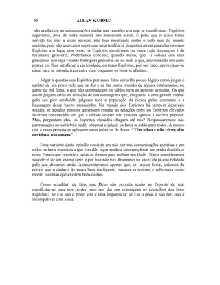 35                       ALLAN KARDEC

 não conhecem as comunicações dadas nas reuniões em que se manifestam. Espíritos
superiores, pois de outra maneira não pensariam assim. É pena que o acaso tenha
servido tão mal a essas pessoas, não lhes mostrando senão o lado mau do mundo
espírita, pois não queremos supor que uma tendência simpática atraia para elas os maus
Espíritos em lugar dos bons, os Espíritos mentirosos ou esses cuja linguagem é de
revoltante grosseria. Poderíamos concluir, quando muito, que a solidez dos seus
princípios não seja votante forte para preservá-las do mal, e que, encontrando um certo
prazer em lhes satisfazer a curiosidade, os maus Espíritos, por seu lado, aproveitam-se
disso para se introduzirem entre elas, enquanto os bons se afastam.

     Julgar a questão dos Espíritos por esses fatos seria tão pouco lógico como julgar o
caráter de um povo pelo que se diz e se faz numa reunião de alguns estabanados, ou
gente de má fama, a que não comparecem os sábios nem as pessoas sensatas. Os que
assim julgam estão na situação de um estrangeiro que, chegando a uma grande capital
pelo seu pior arrabalde, julgasse toda a população da cidade pelos costumes e a
linguagem desse bairro mesquinho. No mundo dos Espíritos há também desníveis
sociais; se aquelas pessoas quisessem estudar as relações entre os Espíritos elevados
ficariam convencidas de que a cidade celeste não contém apenas a escória popular.
Mas, perguntam elas, os Espíritos elevados chegam até nós? Responderemos: não
permaneçais no subúrbio; vede, observai e julgai; os fatos ai estão para todos. A menos
que a essas pessoas se apliquem estas palavras de Jesus: “Têm olhos e não vêem; têm
ouvidos e não ouvem”.

    Uma variante desta opinião consiste em não ver nas comunicações espíritas e em
todos os fatos materiais a que elas dão lugar senão a intervenção de um poder diabólico,
novo Proteu que revestiria todas as formas para melhor nos iludir. Não a consideramos
suscetível de um exame sério e por isso não nos deteremos no caso: ela já está refutada
pelo que dissemos atrás. Acrescentaremos apenas que, se assim fosse, teríamos de
convir que o diabo é às vezes bem inteligente, bastante criterioso, e sobretudo muito
moral, ou então que existem bons diabos.

    Como acreditar, de fato, que Deus não permita senão ao Espírito do mal
manifestar-se para nos perder, sem nos dar por contrapeso os conselhos dos bons
Espíritos? Se Ele não o pode, isto é uma impotência; se Ele o pode e não faz, isso é
incompatível com a sua
 