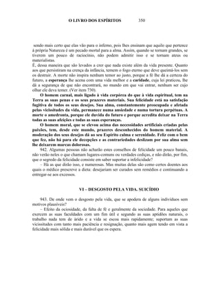 O LIVRO DOS ESPÍRITOS                   350




 sendo mais certo que elas vão para o inferno, pois lhes ensinam que aquilo que pertence
à própria Natureza é um pecado mortal para a alma. Assim, quando se tornam grandes, se
tiverem um pouco de raciocínio, não podem admitir isso e se tornam ateus ou
materialistas.
É, dessa maneira que são levados a crer que nada existe além da vida presente. Quanto
aos que persistiram na crença da infância, temem o fogo eterno que deve queimá-los sem
os destruir. A morte não inspira nenhum temor ao justo, porque a fé lhe dá a certeza do
futuro, a esperança lhe acena com uma vida melhor e a caridade, cuja lei praticou, lhe
dá a segurança de que não encontrará, no mundo em que vai entrar, nenhum ser cujo
olhar ele deva temer. (Ver item 730).
     O homem carnal, mais ligado à vida corpórea do que à vida espiritual, tem na
Terra as suas penas e os seus prazeres materiais. Sua felicidade está na satisfação
fugitiva de todos os seus desejos. Sua alma, constantemente preocupada e afetada
pelas vicissitudes da vida, permanece numa ansiedade e numa tortura perpétuas. A
morte o amedronta, porque ele duvida do futuro e porque acredita deixar na Terra
todas as suas afeições e todas as suas esperanças.
     O homem moral, que se elevou acima das necessidades artificiais criadas pelas
paixões, tem, desde este mundo, prazeres desconhecidos do homem material. A
moderação dos seus desejos dá ao seu Espírito calma e serenidade. Feliz com o bem
que fez, não há para ele decepções e as contrariedades deslizam por sua alma sem
lhe deixarem marcas dolorosas.
     942. Algumas pessoas não acharão estes conselhos de felicidade um pouco banais,
não verão neles o que chamam lugares-comuns ou verdades cediças, e não dirão, por fim,
que o segredo da felicidade consiste em saber suportar a infelicidade?
     – Há as que dirão isso, e numerosas. Mas muitas delas são como certos doentes aos
quais o médico prescreve a dieta: desejariam ser curados sem remédios e continuando a
entregar-se aos excessos.


                          VI – DESGOSTO PELA VIDA. SUICÍDIO

     943. De onde vem o desgosto pela vida, que se apodera de alguns indivíduos sem
motivos plausíveis?
     – Efeito da ociosidade, da falta de fé e geralmente da sociedade. Para aqueles que
exercem as suas faculdades com um fim útil e segundo as suas aptidões naturais, o
trabalho nada tem de árido e a vida se escoa mais rapidamente; suportam as suas
vicissitudes com tanto mais paciência e resignação, quanto mais agem tendo em vista a
felicidade mais sólida e mais durável que os espera.
 