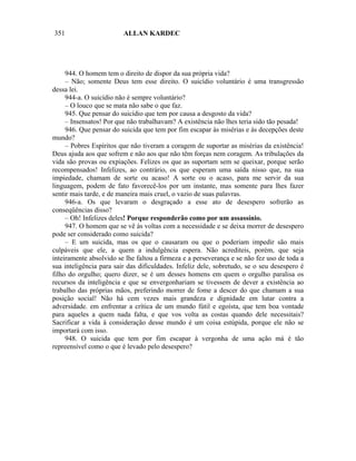 351                      ALLAN KARDEC




     944. O homem tem o direito de dispor da sua própria vida?
     – Não; somente Deus tem esse direito. O suicídio voluntário é uma transgressão
dessa lei.
     944-a. O suicídio não é sempre voluntário?
     – O louco que se mata não sabe o que faz.
     945. Que pensar do suicídio que tem por causa a desgosto da vida?
     – Insensatos! Por que não trabalhavam? A existência não lhes teria sido tão pesada!
     946. Que pensar do suicida que tem por fim escapar às misérias e às decepções deste
mundo?
     – Pobres Espíritos que não tiveram a coragem de suportar as misérias da existência!
Deus ajuda aos que sofrem e não aos que não têm forças nem coragem. As tribulações da
vida são provas ou expiações. Felizes os que as suportam sem se queixar, porque serão
recompensados! Infelizes, ao contrário, os que esperam uma saída nisso que, na sua
impiedade, chamam de sorte ou acaso! A sorte ou o acaso, para me servir da sua
linguagem, podem de fato favorecê-los por um instante, mas somente para lhes fazer
sentir mais tarde, e de maneira mais cruel, o vazio de suas palavras.
     946-a. Os que levaram o desgraçado a esse ato de desespero sofrerão as
conseqüências disso?
     – Oh! Infelizes deles! Porque responderão como por um assassínio.
     947. O homem que se vê às voltas com a necessidade e se deixa morrer de desespero
pode ser considerado como suicida?
     – E um suicida, mas os que o causaram ou que o poderiam impedir são mais
culpáveis que ele, a quem a indulgência espera. Não acrediteis, porém, que seja
inteiramente absolvido se lhe faltou a firmeza e a perseverança e se não fez uso de toda a
sua inteligência para sair das dificuldades. Infeliz dele, sobretudo, se o seu desespero é
filho do orgulho; quero dizer, se é um desses homens em quem o orgulho paralisa os
recursos da inteligência e que se envergonhariam se tivessem de dever a existência ao
trabalho das próprias mãos, preferindo morrer de fome a descer do que chamam a sua
posição social! Não há cem vezes mais grandeza e dignidade em lutar contra a
adversidade. em enfrentar a crítica de um mundo fútil e egoísta, que tem boa vontade
para aqueles a quem nada falta, e que vos volta as costas quando dele necessitais?
Sacrificar a vida à consideração desse mundo é um coisa estúpida, porque ele não se
importará com isso.
     948. O suicida que tem por fim escapar à vergonha de uma ação má é tão
repreensível como o que é levado pelo desespero?
 