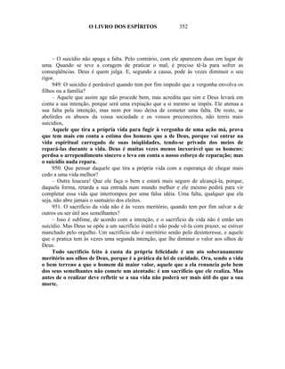 O LIVRO DOS ESPÍRITOS                   352




     – O suicídio não apaga a falta. Pelo contrário, com ele aparecem duas em lugar de
uma. Quando se teve a coragem de praticar o mal, é preciso tê-la para sofrer as
conseqüências. Deus é quem julga. E, segundo a causa, pode às vezes diminuir o seu
rigor.
     949. O suicídio é perdoável quando tem por fim impedir que a vergonha envolva os
filhos ou a família?
     – Aquele que assim age não procede bem, mas acredita que sim e Deus levará em
conta a sua intenção, porque será uma expiação que a si mesmo se impôs. Ele atenua a
sua falta pela intenção, mas nem por isso deixa de cometer uma falta. De resto, se
abolirdes os abusos da vossa sociedade e os vossos preconceitos, não tereis mais
suicídios,
     Aquele que tira a própria vida para fugir à vergonha de uma ação má, prova
que tem mais em conta a estima dos homens que a de Deus, porque vai entrar na
vida espiritual carregado de suas iniqüidades, tendo-se privado dos meios de
repará-las durante a vida. Deus é muitas vezes menos inexorável que os homens:
perdoa o arrependimento sincero e leva em conta o nosso esforço de reparação; mas
o suicídio nada repara.
     950. Que pensar daquele que tira a própria vida com a esperança de chegar mais
cedo a uma vida melhor?
     – Outra loucura! Que ele faça o bem e estará mais seguro de alcançá-la, porque,
daquela forma, retarda a sua entrada num mundo melhor e ele mesmo pedirá para vir
completar essa vida que interrompeu por uma falsa idéia. Uma falta, qualquer que ela
seja, não abre jamais o santuário dos eleitos.
     951. O sacrifício da vida não é às vezes meritório, quando tem por fim salvar a de
outros ou ser útil aos semelhantes?
     – Isso é sublime, de acordo com a intenção, e o sacrifício da vida não é então um
suicídio. Mas Deus se opõe a um sacrifício inútil e não pode vê-la com prazer, se estiver
manchado pelo orgulho. Um sacrifício não é meritório senão pelo desinteresse, e aquele
que o pratica tem às vezes uma segunda intenção, que lhe diminui o valor aos olhos de
Deus.
     Todo sacrifício feito à custa da própria felicidade é um ato soberanamente
meritório aos olhos de Deus, porque é a prática da lei de caridade. Ora, sendo a vida
o bem terreno a que o homem dá maior valor, aquele que a ela renuncia pelo bem
dos seus semelhantes não comete um atentado: é um sacrifício que ele realiza. Mas
antes de o realizar deve refletir se a sua vida não poderá ser mais útil do que a sua
morte.
 