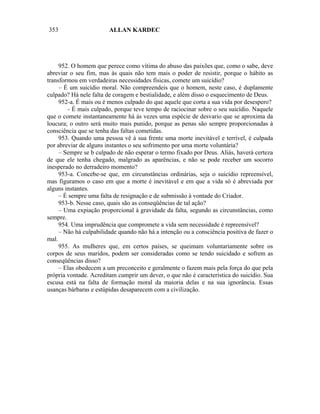 353                     ALLAN KARDEC




     952. O homem que perece como vítima do abuso das paixões que, como o sabe, deve
abreviar o seu fim, mas às quais não tem mais o poder de resistir, porque o hábito as
transformou em verdadeiras necessidades físicas, comete um suicídio?
     – É um suicídio moral. Não compreendeis que o homem, neste caso, é duplamente
culpado? Há nele falta de coragem e bestialidade, e além disso o esquecimento de Deus.
     952-a. É mais ou é menos culpado do que aquele que corta a sua vida por desespero?
         - É mais culpado, porque teve tempo de raciocinar sobre o seu suicídio. Naquele
que o comete instantaneamente há às vezes uma espécie de desvario que se aproxima da
loucura; o outro será muito mais punido, porque as penas são sempre proporcionadas à
consciência que se tenha das faltas cometidas.
     953. Quando uma pessoa vê à sua frente uma morte inevitável e terrível, é culpada
por abreviar de alguns instantes o seu sofrimento por uma morte voluntária?
     – Sempre se b culpado de não esperar o termo fixado por Deus. Aliás, haverá certeza
de que ele tenha chegado, malgrado as aparências, e não se pode receber um socorro
inesperado no derradeiro momento?
     953-a. Concebe-se que, em circunstâncias ordinárias, seja o suicídio repreensível,
mas figuramos o caso em que a morte é inevitável e em que a vida só é abreviada por
alguns instantes.
     – É sempre uma falta de resignação e de submissão à vontade do Criador.
     953-b. Nesse caso, quais são as conseqüências de tal ação?
     – Uma expiação proporcional à gravidade da falta, segundo as circunstâncias, como
sempre.
     954. Uma imprudência que compromete a vida sem necessidade é repreensível?
     – Não há culpabilidade quando não há a intenção ou a consciência positiva de fazer o
mal.
     955. As mulheres que, em certos países, se queimam voluntariamente sobre os
corpos de seus maridos, podem ser consideradas como se tendo suicidado e sofrem as
conseqüências disso?
     – Elas obedecem a um preconceito e geralmente o fazem mais pela força do que pela
própria vontade. Acreditam cumprir um dever, o que não é característica do suicídio. Sua
escusa está na falta de formação moral da maioria delas e na sua ignorância. Essas
usanças bárbaras e estúpidas desaparecem com a civilização.
 