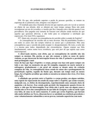 O LIVRO DOS ESPÍRITOS                   354




     956. Os que, não podendo suportar a perda de pessoas queridas, se matam na
esperança de se juntarem a elas, atingem o seu objetivo?
     – O resultado para elas é bastante diverso do que esperam, pois em vez de se unirem
ao objeto de sua afeição, dele se afastam por mais tempo, porque Deus não pode
recompensar um ato de covardia e o insulto que lhe é lançado com a dúvida quanto à sua
providência. Eles pagarão esse instante de loucura com aflições ainda maiores do que
aquelas que quiseram abreviar, e não terão para os compensar a satisfação que
esperavam. (Ver item 934 e seguintes).
     957. Quais são, em geral, as conseqüências do suicídio sobre o estado do Espírito?
     – As conseqüências do suicídio são as mais diversas. Não há penalidades fixadas e
em todos os casos elas são sempre relativas às causas que o produziram. Mas uma
conseqüência a que o suicida não pode escapar é o desapontamento. De resto, a sorte não
é a mesma para todos, dependendo das circunstâncias. Alguns expiam sua falta
imediatamente, outros numa nova existência, que será pior do que aquela cujo curso
interromperam.
     A observação mostra, com efeito, que as conseqüências do suicídio não são
sempre as mesmas. Há, porém, as que são comuns a todos os casos de morte
violenta, as que decorrem da interrupção brusca da vida. É primeiro a persistência
mais prolongada e mais
tenaz do laço que liga o Espírito e o corpo, porque esse laço está quase sempre em
todo o seu vigor no momento em que foi rompido, enquanto na morte natural se
enfraquece gradualmente e em geral até mesmo se desata antes da extinção
completa da vida. As conseqüências desse estada de coisas são o prolongamento da
perturbação espírita, seguido da ilusão que, durante um tempo mais ou menos
longo, faz o Espírito acreditar que ainda se encontra no número dos vivos. (Ver itens
155 e 165).
     A afinidade que persiste entre a Espírito e o corpo produz, em alguns suicidas,
uma espécie de repercussão do estado do corpo sobre o Espírito, que assim ressente,
malgrado seu, os efeitos da decomposição, experimentando uma sensação cheia de
angústias e de horror. Esse estado pode persistir tão longamente quanto tivesse de
durar a vida que foi interrompida. Esse efeito não é geral; mas em alguns casos o
suicida não se livra das conseqüências da sua falta de coragem e cedo ou tarde expia
essa falta, de uma ou de outra maneira. É assim que certos Espíritas, que haviam
sido muito infelizes na Terra, disseram haver se suicidado na existência precedente e
estar voluntariamente submetidos a novas provas, tentando suportá-las com mais
 