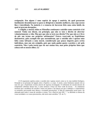 355                          ALLAN KARDEC




resignação. Em alguns é uma espécie de apego à matéria, da qual procuram
inutilmente desembaraçar-se para se dirigirem a mundos melhores, mas cujo acesso
lhes é interditado. Na maioria é o remorso de haverem feito uma coisa inútil, da
qual só provam decepções.
     A religião, a moral, todas as Filosofias condenam o suicídio como contrário à lei
natural. Todas nos dizem, em princípio, que não se tem o direito de abreviar
voluntariamente a vida. Mas por que não se terá esse direito? Por que não se é livre
de pôr um termo aos próprios sofrimentos? Estava reservado ao Espiritismo
demonstrar, pelo exemplo dos que sucumbiram, que o suicídio não é apenas uma
falta como infração a uma moral, consideração que pouca importa para certos
indivíduos, mas um ato estúpido, pois que nada ganha quem o pratica e até pelo
contrário. Não é pela teoria que ele nos ensina isso, mas pelos próprios fatos que
coloca sob os nossos olhos. (1)




      (1) O argumento espírita contra o suicídio não é apenas moral, como se vê, mas também biológico,
firmando-se no princípio da ligação entre o Espírito e o corpo. A morte, como fenômeno natural, tem as
suas leis que o Espiritismo revelou através de rigorosa investigação. O sofrimento do suicida decorre do
rompimento arbitrário dessas leis: é como arrancar à força um fruto verde da árvore. – As estatísticas
mostram que a incidência do suicídio é maior nos países e nas épocas em que a ambição e o materialismo
se acentuam, provocando mais abusos e excitando preconceitos. A falta de organização social justa e de
educação para todos é causa de suicídios e crimes. Ver o final do item 949: “... se abolirdes os abusos da
vossa sociedade e os vossos preconceitos, não tereis mais suicídios." (N. do T.)
 
