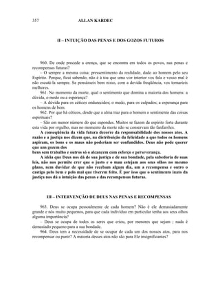 357                      ALLAN KARDEC



              II – INTUIÇÃO DAS PENAS E DOS GOZOS FUTUROS




     960. De onde procede a crença, que se encontra em todos os povos, nas penas e
recompensas futuras?
     – O sempre a mesma coisa: pressentimento da realidade, dado ao homem pelo seu
Espírito. Porque, ficai sabendo, não é à toa que uma voz interior vos fala e vosso mal é
não escutá-la sempre. Se pensásseis bem nisso, com a devida freqüência, vos tornarieis
melhores.
     961. No momento da morte, qual o sentimento que domina a maioria dos homens: a
dúvida, o medo ou a esperança?
     – A dúvida para os céticos endurecidos; o medo, para os culpados; a esperança para
os homens de bem.
     962. Por que há céticos, desde que a alma traz para o homem o sentimento das coisas
espirituais?
     – São em menor número do que supondes. Muitos se fazem de espírito forte durante
esta vida por orgulho, mas no momento da morte não se conservam tão fanfarrões.
     A conseqüência da vida futura decorre da responsabilidade dos nossos atos. A
razão e a justiça nos dizem que, na distribuição da felicidade a que todos os homens
aspiram, os bons e os maus não poderiam ser confundidos. Deus não pode querer
que uns gozem dos
bens sem trabalho e outros só o alcancem com esforço e perseverança.
     A idéia que Deus nos dá de sua justiça e de sua bondade, pela sabedoria de suas
leis, não nos permite crer que o justo e o mau estejam aos seus olhos no mesmo
plano, nem duvidar de que não recebam algum dia, um a recompensa e outro o
castigo pelo bem e pelo mal que tiverem feito. É por isso que o sentimento inato da
justiça nos dá a intuição das penas e das recompensas futuras.



        III – INTERVENÇÃO DE DEUS NAS PENAS E RECOMPENSAS

    963. Deus se ocupa pessoalmente de cada homem? Não é ele demasiadamente
grande e nós muito pequenos, para que cada indivíduo em particular tenha aos seus olhos
alguma importância?
    – Deus se ocupa de todos os seres que criou, por menores que sejam ; nada é
demasiado pequeno para a sua bondade.
    964. Deus tem a necessidade de se ocupar de cada um dos nossos atos, para nos
recompensar ou punir? A maioria desses atos não são para Ele insignificantes?
 