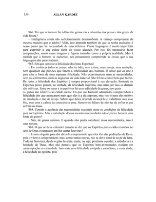 359                     ALLAN KARDEC




     966. Por que o homem faz idéias tão grosseiras e absurdas das penas e dos gozos da
vida futura?
     – Inteligência ainda não suficientemente desenvolvida. A criança compreende da
mesma maneira que o adulto? Aliás, isso depende também do que se tenha ensinado: é
nesse ponto que há necessidade de uma reforma. Vossa linguagem é muito imperfeita
para exprimir o que existe além do vosso alcance. Por isso foi necessário fazer
comparações, sendo essas imagens e figuras tomadas como a própria realidade. Mas à
medida que o homem se esclarece, seu pensamento compreende as coisas que a sua
linguagem não pode traduzir.
     967. Em que consiste a felicidade dos bons Espíritos?
     – Em conhecer todas as coisas; não ter ódio, nem ciúme, nem inveja, nem ambição,
nem qualquer das paixões que fazem a infelicidade dos homens. O amor que os une é
para eles a fonte de uma suprema felicidade. Não experimentam nem as necessidades,
nem os sofrimentos, nem as angústias da vida material. São felizes com o bem que fazem.
De resto, a felicidade dos Espíritos é sempre proporcional à sua elevação, Somente os
Espíritos puros gozam, na verdade, da felicidade suprema, mas nem por isso os demais
são infelizes. Entre os maus e os perfeitos há uma infinidade de graus, nos quais
os gozos são relativos ao estado moral. Os que são bastante adiantados compreendem a
felicidade dos que avançaram mais que eles e a ela aspiram, mas isso é para eles motivo
de emulação e não de inveja. Sabem que deles depende alcançá-la e trabalham com esse
fito, mas com a calma da consciência pura. Sentem-se felizes de não ter de sofrer o que
sofrem os maus.
     968. Contais a ausência das necessidades materiais entre as condições de felicidade
para os Espíritos. Mas a satisfação dessas mesmas necessidades não é para o homem uma
fonte de gozos?
     – Sim, de gozos animais. E quando não podes satisfazer essas necessidades, isso é
uma tortura.
     969. O que se deve entender quando se diz que os Espíritos puros estão reunidos no
seio de Deus e ocupados em lhe cantar louvores?
     – E uma alegoria para dar idéia da compreensão que eles têm das perfeições de Deus,
pois o vêem e compreendem; mas, como tantas outras, não se deve tomá-la ao pé da letra.
Tudo na Natureza, desde o grão de areia, canta, ou seja, proclama o poder, a sabedoria e a
bondade de Deus. Mas não penseis que os Espíritos bem-aventurados estejam em
contemplação na eternidade. Isso seria uma felicidade estúpida e monótona, e mais ainda,
a felicidade do egoísta, pois
 