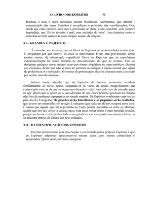 O LIVRO DOS ESPÍRITOS                   36

  bondade e uma e outra suposição seriam blasfêmias. Acentuemos que admitir :
  comunicação dos maus Espíritos é reconhecer o princípio das manifestações, Ora,
  desde que estas existem, será com a permissão de Deus. Como acreditar, sem cometer
  impiedade, que Ele só permita o mal, com exclusão do bem? Uma doutrina assim é
  contrária ao bom senso e às mais simples noções da religião.

XI – GRANDES E PEQUENOS

      É estranho, acrescentam, que só falem de Espíritos de personalidades conhecidas.
E perguntam por que motivo só estes se manifestam. É um erro proveniente, como
muitos outros, de observação superficial. Entre os Espíritos que se manifestam
espontaneamente há maior número de desconhecidos do que de ilustres. Eles se
designam qualquer nome, muitas vezes por nomes alegóricos ou característicos. Quanto
aos evocados, desde que não se trate de parentes ou amigos, é muito natural que sejam
de preferência os conhecidos. Os nomes de personagens ilustres chamam mais a atenção
por serem. mais destacados.

      Acham ainda estranho que os Espíritos de homens eminentes atendam
familiarmente ao nosso apelo, ocupando-se às vezes de coisas insignificantes, em
comparação com as de que se ocupavam durante a vida. Isso nada tem de estranho para
os que sabem que o poder ou a consideração de que esses homens gozavam no mundo
não lhes dá nenhuma supremacia no mundo espírita. Os Espíritos confirmam com isto as
palavras do Evangelho: Os grandes serão humilhados e os pequenos serão exaltados,
que devem ser entendidas em relação ã categoria que cada um de nós ocupará entre eles.
É assim que aquele que foi o primeiro na Terra poderá encontrar-se entre os últimos;
aquele que nos faz curvar a cabeça nesta vida pode voltar como o mais humilde artesão,
porque ao deixar a vida perdeu toda a sua grandeza, e o mais poderoso monarca talvez lá
se encontre abaixo do último dos seus soldados.

XII – DA IDENTIFICAÇÃO DOS ESPÍRITOS

      Um fato demonstrado pela observação e confirmado pelos próprios Espíritos é que
  os Espíritos inferiores apresentam-se muitas vezes com nomes conhecidos e
  respeitados. Quem pode, portanto, assegurar
 