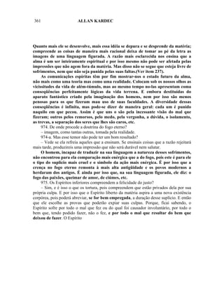 361                      ALLAN KARDEC




Quanto mais ele se desenvolve, mais essa idéia se depura e se desprende da matéria;
compreende as coisas de maneira mais racional deixa de tomar ao pé da letra as
imagens de uma linguagem figurada. A razão mais esclarecida nos ensina que a
alma é um ser inteiramente espiritual e por isso mesmo não pode ser afetada pelas
impressões que não agem fora da matéria. Mas disso não se segue que esteja livre de
sofrimentos, nem que não seja punida pelas suas faltas.(Ver item 237).
     As comunicações espíritas têm por fim mostrar-nos o estado futuro da alma,
não mais como uma teoria mas como uma realidade. Colocam sob os nossos olhos as
vicissitudes da vida de além-túmulo, mas ao mesmo tempo no-las apresentam coma
conseqüências perfeitamente lógicas da vida terrena. E embora destituídas do
aparato fantástico criado pela imaginação dos homens, nem por isso são menos
penosas para os que fizeram mau uso de suas faculdades. A diversidade dessas
conseqüências é infinita, mas pode-se dizer de maneira geral: cada um é punido
naquilo em que pecou. Assim é que uns o são pela incessante visão do mal que
fizeram; outros pelos remorsos, pelo medo, pela vergonha, a dúvida, o isolamento,
as trevas, a separação dos seres que lhes são caros, etc.
     974. De onde procede a doutrina do fogo eterno?
     – imagem, como tantas outras, tomada pela realidade.
     974-a. Mas esse temor não pode ter um bom resultado?
     – Vede se ela refreia aqueles que a ensinam. Se ensinais coisas que a razão rejeitará
mais tarde, produzireis uma impressão que não será durável nem salutar.
     O homem, incapaz de traduzir na sua linguagem a natureza desses sofrimentos,
não encontrou para ela comparação mais enérgica que a do fogo, pois este é para ele
o tipo do suplício mais cruel e o símbolo da ação mais enérgica. É por isso que a
crença no fogo eterno remonta à mais alta antigüidade e os povos modernos a
herdaram dos antigos. É ainda por isso que, na sua linguagem figurada, ele diz: o
fogo das paixões, queimar de amor, de ciúmes, etc.
     975. Os Espíritos inferiores compreendem a felicidade do justo?
     – Sim, e é isso o que os tortura, pois compreendem que estão privados dela por sua
própria culpa. E por isso que o Espírito liberto da matéria aspira a uma nova existência
corpórea, pois poderá abreviar, se for bem empregada, a duração desse suplício. E então
que ele escolhe as provas que poderão expiar suas culpas. Porque, ficai sabendo, o
Espírito sofre por todo o mal que fez ou do qual foi causador involuntário, por todo o
bem que, tendo podido fazer, não o fez, e por todo o mal que resultar do bem que
deixou de fazer. O Espírito
 