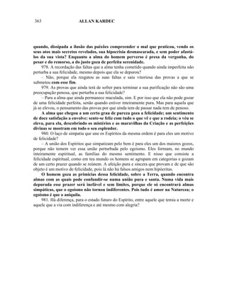 363                      ALLAN KARDEC




quando, dissipada a ilusão das paixões compreender o mal que praticou, vendo os
seus atos mais secretos revelados, sua hipocrisia desmascarada, e sem poder afastá-
los da sua vista? Enquanto a alma do homem perverso é presa da vergonha, do
pesar e do remorso, a do justo goza de perfeita serenidade.
     978. A recordação das faltas que a alma tenha cometido quando ainda imperfeita não
perturba a sua felicidade, mesmo depois que ela se depurou?
     – Não, porque ela resgatou as suas faltas e saiu vitoriosa das provas a que se
submeteu com esse fim.
     979. As provas que ainda terá de sofrer para terminar a sua purificação não são uma
preocupação penosa, que perturba a sua felicidade?
     – Para a alma que ainda permanece maculada, sim. E por isso que ela não pode gozar
de uma felicidade perfeita, senão quando estiver inteiramente pura. Mas para aquela que
já se elevou, o pensamento das provas por que ainda tem de passar nada tem de penoso.
     A alma que chegou a um certo grau de pureza goza a felicidade; um sentimento
de doce satisfação a envolve: sente-se feliz com tudo o que vê e que a rodeia; o véu se
eleva, para ela, descobrindo os mistérios e as maravilhas da Criação e as perfeições
divinas se mostram em todo o seu esplendor.
     980. O laço de simpatia que une os Espíritos da mesma ordem é para eles um motivo
de felicidade?
     – A união dos Espíritos que simpatizam pelo bem é para eles um dos maiores gozos,
porque não temem ver essa união perturbada pelo egoísmo. Eles formam, no mundo
inteiramente espiritual, as famílias do mesmo sentimento. E nisso que consiste a
felicidade espiritual, como em teu mundo os homens se agrupam em categorias e gozam
de um certo prazer quando se reúnem. A afeição pura e sincera que provam e de que são
objeto é um motivo de felicidade, pois lá não há falsos amigos nem hipócritas.
     O homem goza as primícias dessa felicidade, sobre a Terra, quando encontra
almas com as quais pode confundir-se numa união pura e santa. Numa vida mais
depurada esse prazer será inefável e sem limites, porque ele só encontrará almas
simpáticas, que o egoísmo não tornou indiferentes. Pois tudo é amor na Natureza; o
egoísmo é que o aniquila.
     981. Há diferença, para o estado futuro do Espírito, entre aquele que temia a morte e
aquele que a via com indiferença e até mesmo com alegria?
 