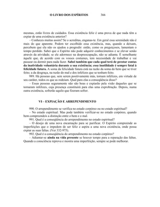 O LIVRO DOS ESPÍRITOS                   366




mesmas, estão livres de cuidados. Essa existência feliz é uma prova de que nada têm a
expiar de uma existência anterior?
     – Conheces muitas assim? Se o acreditas, enganas-te. Em geral essa serenidade não é
mais do que aparente. Podem ter escolhido essa existência, mas, quando a deixam,
percebem que ela não os ajudou a progredir: então, como os preguiçosos, lamentam o
tempo perdido. Sabei que o Espírito não pode adquirir conhecimentos e se elevar senão
através da atividade; se ele adormece na despreocupação, não se adianta. É semelhante
àquele que, de acordo com os vossos costumes, tem necessidade de trabalhar e vai
passear ou dormir para nada fazer. Sabei também que cada qual terá de prestar contas
da inatividade voluntária durante a sua existência; essa inutilidade é sempre fatal à
felicidade futura. A soma da felicidade futura está na razão da soma do bem que se tiver
feito; a da desgraça, na razão do mal e dos infelizes que se tenham feito.
     989. Há pessoas que, sem serem positivamente más, tornam infelizes, em virtude de
seu caráter, todos os que as rodeiam. Qual para elas a conseqüência disso?
     – Essas pessoas seguramente não são boas e expiarão pela visão daqueles que se
tornaram infelizes, cuja presença constituirá para elas uma exprobração. Depois, numa
outra existência, sofrerão aquilo que fizeram sofrer.


           VI – EXPIAÇÃO E ARREPENDIMENTO

    990. O arrependimento se verifica no estado corpóreo ou no estado espiritual?
    – No estado espiritual. Mas pode também verificar-se no estado corpóreo, quando
bem compreendeis a distinção entre o bem e o mal.
    991. Qual é a conseqüência do arrependimento no estado espiritual?
    – O desejo de uma nova encarnação para se purificar. O Espírito compreende as
imperfeições que o impedem de ser feliz e aspira a uma nova existência, onde possa
expiar as suas faltas. (Ver 332-975).
    992. Qual é a conseqüência do arrependimento no estado corpóreo?
    – Adiantar-se ainda na vida presente se houver tempo para a reparação das faltas.
Quando a consciência reprova e mostra uma imperfeição, sempre se pode melhorar.
 