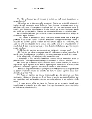 367                     ALLAN KARDEC




     993. Não há homens que só possuem o instinto do mal, sendo inacessíveis ao
arrependimento?
     – Já te disse que se deve progredir sem cessar. Aquele que nesta vida só possui o
instinto do mal, numa outra terá o do bem, e é para isso que ele renasce muitas vezes,
pois é necessário que todos avancem e atinjam o alvo, uns com mais rapidez e outros de
maneira mais demorada, segundo os seus desejos. Aquele que só tem o instinto do bem já
está purificado, porque pode ter tido o do mal numa existência anterior. (Ver item 894).
     994. O homem perverso, que durante a vida não reconheceu suas faltas, sempre as
reconhecerá depois da morte?
     – Sim, sempre as reconhece e então sofre mais porque sente todo o mal que
praticou ou do qual foi a causa voluntária. Entretanto, o arrependimento nem sempre é
imediato. Há Espíritos que se obstinam no mau caminha apesar dos sofrimentos, mas
cedo ou tarde reconhecerão haver tomado uma senda falsa e o arrependimento se
manifestará. É para os esclarecer que os bons Espíritos trabalham e que vós mesmos
podeis trabalhar.
     995. Há Espíritos que, sem serem maus, sejam indiferentes à própria sorte?
     – Há Espíritos que não se ocupam de nada útil: estão na expectativa. Mas sofrem de
acordo com a situação e como em tudo deve haver progresso, este se manifesta pela dor.
     995-a. Não têm eles o desejo de abreviar seus sofrimentos?
     – Sem dúvida o têm, mas não dispõem de bastante energia para querer o que os
poderia aliviar. Quantas pessoas entre vós preferem morrer na miséria a trabalhar?
     996. Desde que os Espíritos vêem o mal que resulta de suas imperfeições, como se
explica que alguns agravem a sua posição e prolonguem o seu estado de inferioridade
praticando o mal como Espíritos e desviando os homens do bom caminho?
     – São os de arrependimento tardio que agem assim. O Espírito que se arrepende pode
se deixar novamente arrastar ao caminho do mal por outros Espíritos ainda mais
atrasados. (Ver item 791).
     997. Vêem-se Espíritos de notória inferioridade que são acessíveis aos bons
sentimentos e às preces feitas em seu favor. Como se explica que outros Espíritos, que
nos pareceriam mais esclarecidos, revelem um endurecimento e um cinismo a toda
prova?
     – A prece só tem efeito em favor do Espírito que se arrepende. Aquele que,
impulsionado pelo orgulho, se revolta contra Deus e persiste nos seus erros, exagerando-
os ainda, como o fazem infelizes
 