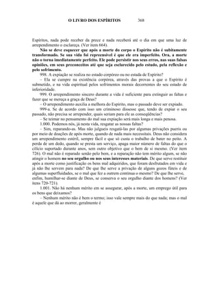 O LIVRO DOS ESPÍRITOS                   368



Espíritos, nada pode receber da prece e nada receberá até o dia em que uma luz de
arrependimento o esclareça. (Ver item 664).
     Não se deve esquecer que após a morte do corpo o Espírito não é subitamente
transformado. Se sua vida foi repreensível é que ele era imperfeito. Ora, a morte
não o torna imediatamente perfeito. Ele pode persistir nos seus erros, nas suas falsas
opiniões, em seus preconceitos até que seja esclarecido pelo estudo, pela reflexão e
pelo sofrimento.
     998. A expiação se realiza no estado corpóreo ou no estada de Espírito?
     – Ela se cumpre na existência corpórea, através das provas a que o Espírito é
submetido, e na vida espiritual pelos sofrimentos morais decorrentes do seu estado de
inferioridade.
     999. O arrependimento sincero durante a vida é suficiente para extinguir as faltas e
fazer que se mereça a graça de Deus?
     – O arrependimento auxilia a melhora do Espírito, mas o passado deve ser expiado.
     999-a. Se de acordo com isso um criminoso dissesse que, tendo de expiar o seu
passado, não precisa se arrepender, quais seriam para ele as conseqüências?
     – Se teimar no pensamento do mal sua expiação será mais longa e mais penosa.
     1.000. Podemos nós, já nesta vida, resgatar as nossas faltas?
     – Sim, reparando-as. Mas não julgueis resgatá-las por algumas privações pueris ou
por meio de doações de após morte, quando de nada mais necessitais. Deus não considera
um arrependimento estéril, sempre fácil e que só custa o trabalho de bater no peito. A
perda de um dedo, quando se presta um serviço, apaga maior número de faltas do que o
cilício suportado durante anos, sem outro objetivo que o bem de si mesmo. (Ver item
726). O mal não é reparado senão pelo bem, e a reparação não tem mérito algum, se não
atingir o homem no seu orgulho ou nos seus interesses materiais. De que serve restituir
após a morte como justificação os bens mal adquiridos, que foram desfrutados em vida e
já não lhe servem para nada? De que lhe serve a privação de alguns gozos fúteis e de
algumas superfluidades, se o mal que fez a outrem continua o mesmo? De que lhe serve,
enfim, humilhar-se diante de Deus, se conserva o seu orgulho diante dos homens? (Ver
itens 720-721).
     1.001. Não há nenhum mérito em se assegurar, após a morte, um emprego útil para
os bens que deixamos?
     – Nenhum mérito não é bem o termo; isso vale sempre mais do que nada; mas o mal
é aquele que dá ao morrer, geralmente é
 