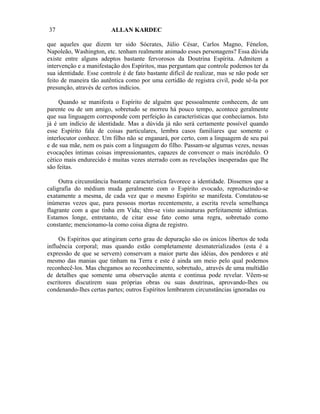 37                       ALLAN KARDEC

que aqueles que dizem ter sido Sócrates, Júlio César, Carlos Magno, Fénelon,
Napoleão, Washington, etc. tenham realmente animado esses personagens? Essa dúvida
existe entre alguns adeptos bastante fervorosos da Doutrina Espírita. Admitem a
intervenção e a manifestação dos Espíritos, mas perguntam que controle podemos ter da
sua identidade. Esse controle é de fato bastante difícil de realizar, mas se não pode ser
feito de maneira tão autêntica como por uma certidão de registra civil, pode sê-la por
presunção, através de certos indícios.

     Quando se manifesta o Espírito de alguém que pessoalmente conhecem, de um
parente ou de um amigo, sobretudo se morreu há pouco tempo, acontece geralmente
que sua linguagem corresponde com perfeição às características que conhecíamos. Isto
já é um indício de identidade. Mas a dúvida já não será certamente possível quando
esse Espírito fala de coisas particulares, lembra casos familiares que somente o
interlocutor conhece. Um filho não se enganará, por certo, com a linguagem de seu pai
e de sua mãe, nem os pais com a linguagem do filho. Passam-se algumas vezes, nessas
evocações íntimas coisas impressionantes, capazes de convencer o mais incrédulo. O
cético mais endurecido é muitas vezes aterrado com as revelações inesperadas que lhe
são feitas.

     Outra circunstância bastante característica favorece a identidade. Dissemos que a
caligrafia do médium muda geralmente com o Espírito evocado, reproduzindo-se
exatamente a mesma, de cada vez que o mesmo Espírito se manifesta. Constatou-se
inúmeras vezes que, para pessoas mortas recentemente, a escrita revela semelhança
flagrante com a que tinha em Vida; têm-se visto assinaturas perfeitamente idênticas.
Estamos longe, entretanto, de citar esse fato como uma regra, sobretudo como
constante; mencionamo-la como coisa digna de registro.

     Os Espíritos que atingiram certo grau de depuração são os únicos libertos de toda
influência corporal; mas quando estão completamente desmaterializados (esta é a
expressão de que se servem) conservam a maior parte das idéias, dos pendores e até
mesmo das manias que tinham na Terra e este é ainda um meio pelo qual podemos
reconhecê-los. Mas chegamos ao reconhecimento, sobretudo,. através de uma multidão
de detalhes que somente uma observação atenta e continua pode revelar. Vêem-se
escritores discutirem suas próprias obras ou suas doutrinas, aprovando-lhes ou
condenando-lhes certas partes; outros Espíritos lembrarem circunstâncias ignoradas ou
 
