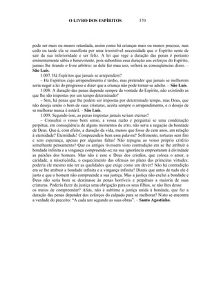 O LIVRO DOS ESPÍRITOS                    370




pode ser mais ou menos retardada, assim como há crianças mais ou menos precoce, mas
cedo ou tarde ela se manifesta por uma irresistível necessidade que o Espírito sente de
sair da sua inferioridade e ser feliz. A lei que rege a duração das penas é portanto
eminentemente sábia e benevolente, pois subordina essa duração aos esforços do Espírito,
jamais lhe tirando o livre arbítrio: se dele fez mau uso, sofrerá as conseqüências disso. –
São Luís.
     1.007. Há Espíritos que jamais se arrependem?
     – Há Espíritos cujo arrependimento é tardio, mas pretender que jamais se melhorem
seria negar a lei do progresso e dizer que a criança não pode tornar-se adulto. – São Luís.
     1.008. A duração das penas depende sempre da vontade do Espírito, não existindo as
que lhe são impostas por um tempo determinado?
     – Sim, há penas que lhe podem ser impostas por determinado tempo, mas Deus, que
não deseja senão o bem de suas criaturas, aceita sempre o arrependimento, e o desejo de
se melhorar nunca é estéril. – São Luís.
     1.009. Segundo isso, as penas impostas jamais seriam eternas?
     – Consultai o vosso bom senso, a vossa razão e perguntai se uma condenação
perpétua, em conseqüência de alguns momentos de erro, não seria a negação da bondade
de Deus. Que é, com efeito, a duração da vida, menos que fosse de cem anos, em relação
à eternidade? Eternidade! Compreendeis bem essa palavra? Sofrimento, torturas sem fim
e sem esperança, apenas por algumas faltas! Não repugna ao vosso próprio critério
semelhante pensamento? Que os antigos tivessem visto contradição em se lhe atribuir a
bondade infinita e a vingança compreende-se; na sua ignorância emprestaram à divindade
as paixões dos homens. Mas não é esse o Deus dos cristãos, que coloca o amor, a
caridade, a misericórdia, o esquecimento das ofensas no plano das primeiras virtudes:
poderia ele mesmo não ter as qualidades que exige como um dever? Não há contradição
em se lhe atribuir a bondade infinita e a vingança infinita? Dizeis que antes de tudo ele é
justo e que o homem não compreende a sua justiça. Mas a justiça não excluí a bondade e
Deus não seria bom se destinasse às penas horríveis e perpétuas a maioria de suas
criaturas. Poderia fazer da justiça uma obrigação para os seus filhos, se não lhes desse
os meios de compreender? Aliás, não é sublime a justiça unida à bondade, que faz a
duração das penas depender dos esforços do culpado para se melhorar? Nisto se encontra
a verdade do preceito: “A cada um segundo as suas obras”. – Santo Agostinho.
 