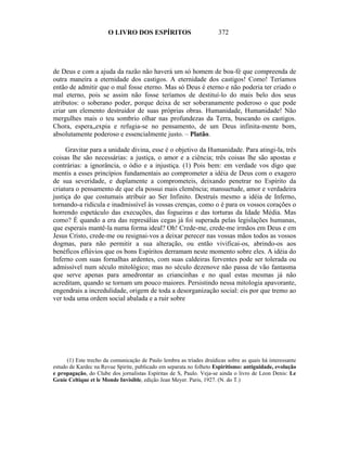 O LIVRO DOS ESPÍRITOS                          372




de Deus e com a ajuda da razão não haverá um só homem de boa-fé que compreenda de
outra maneira a eternidade dos castigos. A eternidade dos castigos! Como! Teríamos
então de admitir que o mal fosse eterno. Mas só Deus é eterno e não poderia ter criado o
mal eterno, pois se assim não fosse teríamos de destituí-lo do mais belo dos seus
atributos: o soberano poder, porque deixa de ser soberanamente poderoso o que pode
criar um elemento destruidor de suas próprias obras. Humanidade, Humanidade! Não
mergulhes mais o teu sombrio olhar nas profundezas da Terra, buscando os castigos.
Chora, espera„expia e refugia-se no pensamento, de um Deus infinita-mente bom,
absolutamente poderoso e essencialmente justo. – Platão.

     Gravitar para a unidade divina, esse é o objetivo da Humanidade. Para atingi-la, três
coisas lhe são necessárias: a justiça, o amor e a ciência; três coisas lhe são apostas e
contrárias: a ignorância, o ódio e a injustiça. (1) Pois bem: em verdade vos digo que
mentis a esses princípios fundamentais ao comprometer a idéia de Deus com o exagero
de sua severidade, e duplamente a comprometeis, deixando penetrar no Espírito da
criatura o pensamento de que ela possui mais clemência; mansuetude, amor e verdadeira
justiça do que costumais atribuir ao Ser Infinito. Destruís mesmo a idéia de Inferno,
tornando-a ridícula e inadmissível às vossas crenças, como o é para os vossos corações o
horrendo espetáculo das execuções, das fogueiras e das torturas da Idade Média. Mas
como? É quando a era das represálias cegas já foi superada pelas legislações humanas,
que esperais mantê-la numa forma ideal? Oh! Crede-me, crede-me irmãos em Deus e em
Jesus Cristo, crede-me ou resignai-vos a deixar perecer nas vossas mãos todos as vossos
dogmas, para não permitir a sua alteração, ou então vivificai-os, abrindo-os aos
benéficos eflúvios que os bons Espíritos derramam neste momento sobre eles. A idéia do
Inferno com suas fornalhas ardentes, com suas caldeiras ferventes pode ser tolerada ou
admissível num século mitológico; mas no século dezenove não passa de vão fantasma
que serve apenas para amedrontar as criancinhas e no qual estas mesmas já não
acreditam, quando se tornam um pouco maiores. Persistindo nessa mitologia apavorante,
engendrais a incredulidade, origem de toda a desorganização social: eis por que tremo ao
ver toda uma ordem social abalada e a ruir sobre




      (1) Este trecho da comunicação de Paulo lembra as tríades druídicas sobre as quais há interessante
estudo de Kardec na Revue Spirite, publicado em separata no folheto Espiritismo: antiguidade, evolução
e propagação, do Clube dos jornalistas Espíritas de S, Paulo. Veja-se ainda o livro de Leon Denis: Le
Genie Celtique et le Monde Invisible, edição Jean Meyer. Paris, 1927. (N. do T.)
 