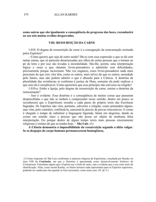 375                           ALLAN KARDEC




como outras que são igualmente a conseqüência do progresso das luzes, reconduzirá
ao seu seio muitas ovelhas desgarradas.

                         VIII- RESSUREIÇÃO DA CARNE

     1.010. O dogma da ressurreição da carne é a consagração da reencarnação ensinada
pelos Espíritos?
     – Como quereis que seja de outro modo? Dá-se com essa expressão o que se dá com
tantas outras, que só parecem desarrazoadas aos olhos de certas pessoas que a tornam ao
pé da letra e por isso são levadas à incredulidade. Dai-lhe, porém, uma interpretação
lógica e esses a que chamais livres-pensadores a admitirão sem dificuldades,
precisamente porque raciocinam. Não vos enganeis, esses livres-pensadores nada mais
procuram do que crer; eles têm, como os outros, mais talvez do que os outros, ansiedade
pelo futuro, mas não podem admitir o que é absurdo para a Ciência. A doutrina da
pluralidade das existências se conforma à justiça de Deus, somente ela pode explicar o
que sem ela é inexplicável. Como quereríeis que esse princípio não estivesse na religião?
     1.010-a. Então a Igreja, pelo dogma da ressurreição da carne, ensina a doutrina da
reencarnação?
     – Isso é evidente. Essa doutrina é a conseqüência de muitas coisas que passaram
despercebidas e que não se tardará a compreender nesse sentido; dentro em pouco se
reconhecerá que o Espiritismo ressalta a cada passo do próprio texto das Escrituras
Sagradas. Os Espíritos não vêm, portanto, subverter a religião, como pretendem alguns,
mas vêm, pelo contrário, confirmá-la, sancioná-la através de provas irrecusáveis. E corno
é chegado o tempo de substituir a linguagem figurada, falam em alegorias, dando às
coisas um sentido claro e preciso que não possa ser objeto de nenhuma falsa
interpretação. Eis porque dentro de algum tempo tereis mais pessoas sinceramente
religiosas e crentes do que as tendes hoje. – São Luís. (1)
     A Ciência demonstra a impossibilidade da ressurreição segundo a idéia vulgar.
Se os despojos do corpo humano permanecessem homogêneos,




 (1) Estas respostas ele São Luiz confirmam a natureza religiosa do Espiritismo, ressaltada por Kardec no
item VIII da Conclusão, em que a Doutrina é apresentada como desenvolvimento histórico do
Cristianismo. Estranham alguns que o Espírita use o título de santo, mas é evidente que o usa como meio de
identificação. Aliás, como ensina Kardec, os títulos terrenos nada representam para os Espíritos superiores,
podendo ser usados por eles quando se fizer necessário, como neste caso. (N. do T.)
 