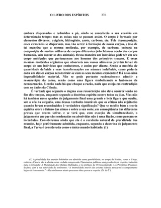 O LIVRO DOS ESPÍRITOS                              376




embora dispersados e reduzidos a pó, ainda se conceberia a sua reunião em
determinado tempo; mas as coisas não se passam assim. O corpo é formado por
elementos diversos; oxigênio, hidrogênio, azoto, carbono, etc. Pela decomposição,
esses elementos se dispersam, mas vão servir à formação de novos corpos, e isso de
tal maneira que a mesma molécula, por exemplo, de carbono, entrará na
composição de muitos milhares de corpos diferentes (não falamos senão dos corpos
humanos, sem contar os dos animais). Dessa maneira um indivíduo pode ter em seu
corpo moléculas que pertenceram aos homens dos primeiros tempos. E essas
mesmas moléculas orgânicas que absorveis nos vossos alimentos provêm talvez do
corpo de um indivíduo que conhecestes, e assim por diante. Sendo a matéria de
quantidade definida e suas transformações em número indefinido, como poderia
cada um desses corpos reconstituir-se com os seus mesmos elementos? Há nisso uma
impossibilidade material. Não se pode portanto racionalmente admitir a
ressurreição da carne, senão como uma figura simbolizando o fenômeno da
reencarnação. E então nada há que choque a razão, nada que esteja em contradição
com os dados da Ciência.
       É verdade que segundo o dogma essa ressurreição não deve ocorrer senão no
fim dos tempos, enquanto segundo a doutrina espírita ocorre todos os dias. Mas não
há também nesse quadro do julgamento final uma grande e bela figura que oculta,
sob o véu da alegoria, uma dessas verdades imutáveis que os céticos não rejeitarão
quando forem reconduzidas à verdadeira significação? Que se medite bem a teoria
espírita sobre o futuro das almas e sobre a sua sorte, em conseqüência das diferentes
provas que devem sofrer, e se verá que, com exceção da simultaneidade, o
julgamento em que são condenadas ou absolvidas não é uma ficção, como pensam os
incrédulos. Consideremos ainda que ela é o corolário natural da pluralidade dos
mundos, hoje perfeitamente admitida, enquanto, segundo a doutrina do julgamento
final, a Terra é considerada como o único mundo habitado. (1)




      (1) A pluralidade dos mundos habitados era admitida como possibilidade, no tempo de Kardec, como o é hoje,
embora a Ciência não a admita corno verdade comprovada. Flammarion publicou uma grande obra a respeito, traduzida
para o português: A Pluralidade dos Mundos Habitados, e no prefácio de O Desconhecido e os Problemas Psíquicos
declara, com a sua autoridade de astrônomo: “A imortalidade através das esferas siderais parece-me o complemento
lógico da Astronomia.” – Os astrônomos atuais procuram obter provas a respeita. (N. do T.)
 
