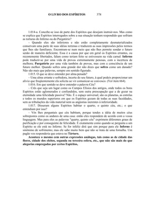 O LIVRO DOS ESPÍRITOS                   378




     1.014-a. Concebe-se isso de parte dos Espíritos que desejam instruir-nos. Mas como
se explica que Espíritos interrogados sobre a sua situação tenham respondido que sofriam
as torturas do Inferno ou do Purgatório?
     – Quando eles são inferiores e não estão completamente desmaterializados
conservam uma parte de suas idéias terrenas e traduzem as suas impressões pelos termos
que lhes são familiares. Encontram-se num meio que não lhes permite sondar o futuro
senão de maneira deficiente. Essa é a causa por que em geral os Espíritos errantes, ou
recentemente libertados, falam como teriam feito se estivessem na vida carnal. Inferno
pode traduzir-se por uma vida de provas extremamente penosas, com a incerteza de
melhora; Purgatório por uma vida também de provas, mas com a consciência de um
futuro melhor. Quando sofres uma grande dor não dizes que sofres como um danado?
Não são mais que palavras, sempre em sentido figurado.
     1.015. O que se deve entender por alma penada?
     – Uma alma errante e sofredora, incerta do seu futuro, à qual podeis proporcionar um
alivio que freqüentemente ela solicita ao vir comunicar-se convosco. (Ver item 664).
     1.016. Em que sentido se deve entender a palavra Céu?
     – Crês que seja um lugar como os Campos Elísios dos antigos, onde todos os bons
Espíritos estão aglomerados e confundidos, sem outra preocupação que a de gozar na
eternidade uma felicidade passiva? Não. É o espaço universal; são os planetas, as estrelas
e todos os mundos superiores em que os Espíritos gozam de todas as suas faculdades,
sem as tribulações da vida material nem as angústias inerentes à inferioridade.
     1.017. Disseram alguns Espíritos habitar o quarto, o quinto céu, etc.; o que
entendiam por isso?
     – Vós lhes perguntais que céu habitam, porque tendes a idéia de muitos céus
sobrepostos como os andares de uma casa: então eles respondem de acordo com a vossa
linguagem. Mas para eles as palavras "quarto, quinto céu” exprimem diferentes graus de
purificação e por conseguinte de felicidade. É exatamente como quando se pergunta a um
Espírito se ele está no Inferno. Se for infeliz dirá que sim porque para ele Inferno é
sinônimo de sofrimento; mas ele sabe muito bem que não se trata de uma fornalha. Um
pagão vos responderia que estava no Tártaro.
     Acontece o mesmo cem outras expressões análogas, tais como as de cidade das
flores, cidade dos eleitos, segunda ou terceira esfera, etc., que não são mais do que
alegorias empregadas por certos Espíritos,
 