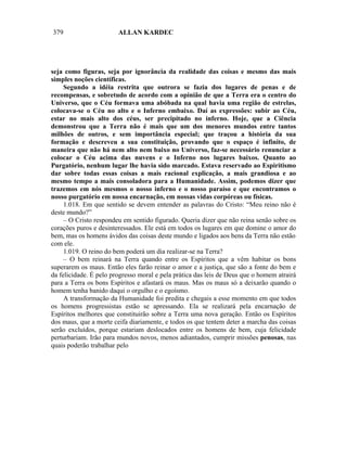 379                     ALLAN KARDEC




seja como figuras, seja por ignorância da realidade das coisas e mesmo das mais
simples noções científicas.
     Segundo a idéia restrita que outrora se fazia dos lugares de penas e de
recompensas, e sobretudo de acordo com a opinião de que a Terra era o centro do
Universo, que o Céu formava uma abóbada na qual havia uma região de estrelas,
colocava-se o Céu no alto e o Inferno embaixo. Daí as expressões: subir ao Céu,
estar no mais alto dos céus, ser precipitado no inferno. Hoje, que a Ciência
demonstrou que a Terra não é mais que um dos menores mundos entre tantos
milhões de outros, e sem importância especial; que traçou a história da sua
formação e descreveu a sua constituição, provando que o espaço é infinito, de
maneira que não há nem alto nem baixo no Universo, faz-se necessário renunciar a
colocar o Céu acima das nuvens e o Inferno nos lugares baixos. Quanto ao
Purgatório, nenhum lugar lhe havia sido marcado. Estava reservado ao Espiritismo
dar sobre todas essas coisas a mais racional explicação, a mais grandiosa e ao
mesmo tempo a mais consoladora para a Humanidade. Assim, podemos dizer que
trazemos em nós mesmos o nosso inferno e o nosso paraíso e que encontramos o
nosso purgatório em nossa encarnação, em nossas vidas corpóreas ou físicas.
     1.018. Em que sentido se devem entender as palavras do Cristo: “Meu reino não é
deste mundo?”
     – O Cristo respondeu em sentido figurado. Queria dizer que não reina senão sobre os
corações puros e desinteressados. Ele está em todos os lugares em que domine o amor do
bem, mas os homens ávidos das coisas deste mundo e ligados aos bens da Terra não estão
com ele.
     1.019. O reino do bem poderá um dia realizar-se na Terra?
     – O bem reinará na Terra quando entre os Espíritos que a vêm habitar os bons
superarem os maus. Então eles farão reinar o amor e a justiça, que são a fonte do bem e
da felicidade. É pelo progresso moral e pela prática das leis de Deus que o homem atrairá
para a Terra os bons Espíritos e afastará os maus. Mas os maus só a deixarão quando o
homem tenha banido daqui o orgulho e o egoísmo.
     A transformação da Humanidade foi predita e chegais a esse momento em que todos
os homens progressistas estão se apressando. Ela se realizará pela encarnação de
Espíritos melhores que constituirão sobre a Terra uma nova geração. Então os Espíritos
dos maus, que a morte ceifa diariamente, e todos os que tentem deter a marcha das coisas
serão excluídos, porque estariam deslocados entre os homens de bem, cuja felicidade
perturbariam. Irão para mundos novos, menos adiantados, cumprir missões penosas, nas
quais poderão trabalhar pelo
 